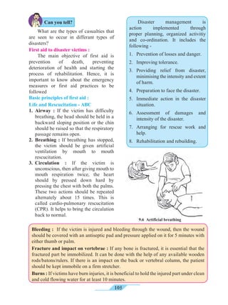 105
First aid to disaster victims :
The main objective of first aid is
prevention of death, preventing
deterioration of health and starting the
process of rehabilitation. Hence, it is
important to know about the emergency
measures or first aid practices to be
followed
Basic principles of first aid :
Life and Rescucitation - ABC
1.	Airway : If the victim has difficulty
breathing, the head should be held in a
backward sloping position or the chin
should be raised so that the respiratory
passage remains open.
2.	Breathing : If breathing has stopped,
the victim should be given artificial
ventilation by mouth to mouth
rescucitation.
3.	Circulation : If the victim is
unconscious, then after giving mouth to
mouth respiration twice, the heart
should by pressed down hard by
pressing the chest with both the palms.
These two actions should be repeated
alternately about 15 times. This is
called cardio-pulmonary rescucitation
(CPR). It helps to bring the circulation
back to normal.
What are the types of casualties that
are seen to occur in differant types of
disasters?
9.6 Artificial breathing
Disaster management is
action implemented through
proper planning, organized activitiy
and co-ordination. It includes the
following -
1.	 Prevention of losses and danger.
2.	 Improving tolerance.
3.	Providing relief from disaster,
minimising the intensity and extent
of harm.
4.	 Preparation to face the disaster.
5.	 Immediate action in the disaster
situation.
6.	Assessment of damages and
intensity of the disaster.
7.	Arranging for rescue work and
help.
8.	 Rehabilitation and rebuilding.
Can you tell?
Bleeding : If the victim is injured and bleeding through the wound, then the wound
should be covered with an antiseptic pad and pressure applied on it for 5 minutes with
either thumb or palm.
Fracture and impact on vertebrae : If any bone is fractured, it is essential that the
fractured part be immobilized. It can be done with the help of any available wooden
rods/batons/rulers. If there is an impact on the back or vertebral column, the patient
should be kept immobile on a firm stretcher.
Burns : If victims have burn injuries, it is beneficial to hold the injured part under clean
and cold flowing water for at least 10 minutes.
 