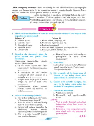 107
1.	 Match the items in column ‘A’ with the proper ones in coloum ‘B’ and explain their
impact on the environment.
	 Column ‘A’				 Column ‘B’
	 1.	 Harmful waste		a. Glass, rubber, carry bags, etc.
	 2.	 Domestic waste		b. Chemicals, pigments, ash, etc.
	 3.	 Biomedical waste		 c. Radioactive material
	 4.	 Industrial waste		d. Left over food, vegetables, peelings of fruits.
	 5.	 Urban waste		e. Bandages, cotton, needles, etc.
2.	 Complete the statements using the
given options and justify those
statements.
	 (Geographic favourability, climate,
weather, observatory)
	 a.	Of the abiotic factors that affect
biodiversity by far the most important
is .................. .
	 b.	A description of the climatic
conditions of short duration in a
particular area is .................. .
	 c.	 Irrespective of the progress of human
beings, we have to think about
.................. .
	d.	Establishments where various
climatic factors are recorded are
called .................. .
3.	 Answer the following questions.
	 a.	 How is first aid provided to victims
of disasters who are injured?
	 b.	 State the scientific and eco-friendly
methods of waste management.
	 c.	 Explain with suitable examples, the
relationship between weather
forecastinganddisastermanagement.
	 d.	Why is e-waste harmful? Express
your opinion about this.
	 e.	 How will you register individual your
participation in solid waste
management?
4.	 Write notes.
	 Meteorology, Climatic factors, Monsoon
model, Industrial waste, Plastic waste, 	
Principles of first aid.
5.	 Give examples of the importance of
climate in the living world with
explanations, in your own words.
6.	 Explain with suitable examples, the
care to be taken when using the
methods of transporting patients.
7.	 Explain the differences.
	 a.	 Weather and climate
	 b.	Degradable and non-degradable
waste
Activity :
	 1.	Visit a nearby hospital and collect
information about how waste is
managed.
	 2.	 Establish a vermi compost project in
your school under the guidance of
your teachers.
Other emergency measures: Boats are used by the civil administration to rescue people
trapped in a flooded area. As an emergency measure, wooden boards, bamboo floats,
air-filled rubber tube from a tyre can be used to advantage.
²²²
A fire-extinguisher is a portable appliance that can be easily
carried anywhere. Various appliances are used to put out a fire.
Visitthefiredepartmentinyourcityandcollectdetailedinformation.
(For more information, refer to lesson 13.)
Find out
Exercises
 