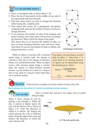 10
Determining the direction of velocity in uniform circular motion.	
Let’s try this
	 Find out more examples of circular motion in day to day life.
1. 	Draw a rectangular path as shown figure 1.10
2. 	Place the tip of your pencil on the middle of any side of
the square path and trace the path.
3. 	Note how many times you have to change the direction
while tracing the complete path.
4. 	Now repeat this action for a pentagonal, hexagonal,
octagonal path and note the number of times you have to
change direction.
5. 	If you increase the number of sides of the polygon and
make it infinite, how many times will you have to change
the direction? What will be the shape of the path?
	 This shows that as we increase the number of sides, we
have to keep changing direction more and more times.
And when we increase the number of sides to infinity, the
polygon becomes a circle. 1.10 Changes in direction
1.11 The coin and the disc
Circumference
Time
Speed =
2 pr
tv =
If an object, moving along a circular
path of radius ‘r’, takes time ‘t’ to
come back to its starting position,
its speed can be determined using
the formula given below :
r =radius of the circle
	 When an object is moving with a constant
speed along a circular path, the change in
velocity is only due to the change in direction.
Hence, it is accelerated motion. When an object
moves with constant speed along a circular
path, the motion is called uniform circular
motion, e.g. the motion of a stone in a sling or
that of any point on a bicycle wheel when they
are in uniform motion.
Try out and think about it
	 Take a circular disc and put a five rupee coin at a point
along its edge.
Disc
Coin
Research
Make it move around its axis by
putting a pin through it. When the
disc is moved at higher speed, the
coin will be thrown off as shown in
figure 1.11. Note the direction in
which it is thrown off. Repeat the
action placing the coin at different
points along the edge of the circle and
observe the direction in which the
coin is thrown off.
 
