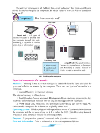 109
The entry of computers in all fields in this age of technology has been possible only
due to the increased speed of computers. In which fields of work eo we see computers
being used?
How does a computer work?
Important components of a computer
Memory : Memory is the place for storing data obtained from the input and also the
generated solution or answer by the computer. There are two types of memories in a
computer.
1. Internal Memory 2. External Memory
The internal memory is of two types.
1. RAM (Random Access Memory): This is created from electronic components. Any
electronic component can function only as long as it is supplied with electricity.
2. ROM (Read Only Memory): The information stored here can only be read. We
cannot make changes to the information originally stored here.
Operating system : This is a program which provides a means of communication between
the computer and the person working on it. It is called the DOS (Disk Operating System).
We cannot use a computer without its operating system.
Program : A program is a group of commands to be given to a computer.
Data and information : Data is information in its raw (unprocessed) form.
Processing unit
10.1 Working of a computer
Output Unit : The result / solution
/ answer is eventually sent to the output
unit. Generally a screen / monitor or
printer is used as an output unit.
Input unit : All types of
information/data is entered into
the computer through this unit.
Generally, a keyboard is used to
enter data or information
Processor
Can you tell?
1. Memory unit
2. Control unit
3. ALU unit
 
