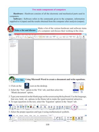110
Two main components of computers
Hardware : Hardware consists of all the electronic and mechanical parts used in
computers.
Software : Software refers to the commands given to the computer, information
supplied to it (input) and the results obtained from the computer after analysis (output).
Make a list of the various hardware and software items
of a computer and discuss their working in the class.
Using Microsoft Word to create a document and write equations.
1. Click on the icon on the desktop.
2. Select the ‘New’ option in the ‘File’ tab, and then select the
‘Blank document’ option.
3. Type your material on the blank page on the screen using the keyboard. Use the language,
font size, bold, etc. options in the Home tab to make the typed material attractive.
4. To type equations in the text, select the ‘Equation’ option in the ‘Insert’ tab.
Try this
Make a list and discuss
5. Select the proper equation and type it using mathematical symbols.
 
