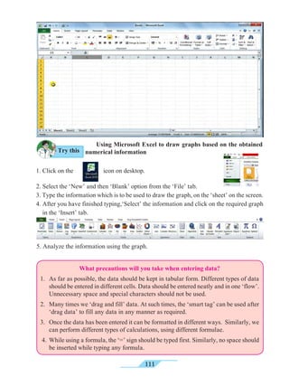 111
What precautions will you take when entering data?
1. 	As far as possible, the data should be kept in tabular form. Different types of data
should be entered in different cells. Data should be entered neatly and in one ‘flow’.
Unnecessary space and special characters should not be used.
2. 	 Many times we ‘drag and fill’ data. At such times, the ‘smart tag’ can be used after
‘drag data’ to fill any data in any manner as required.
3. 	 Once the data has been entered it can be formatted in different ways. Similarly, we
can perform different types of calculations, using different formulae.
4. 	While using a formula, the ‘=’ sign should be typed first. Similarly, no space should
be inserted while typing any formula.
	 Using Microsoft Excel to draw graphs based on the obtained
numerical information
1. Click on the icon on desktop.
2. Select the ‘New’ and then ‘Blank’ option from the ‘File’ tab.
3. Type the information which is to be used to draw the graph, on the ‘sheet’ on the screen.
4. After you have finished typing,‘Select’ the information and click on the required graph
in the ‘Insert’ tab.
5. Analyze the information using the graph.
Try this
 