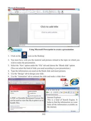 112
Microsoft Powerpoint
A PDF or Portable Document Format file
can be used to view the file to print it or to
handle files.
Internet Explorer
This is a kind of Search Engine. It
helps to find the information we want
from all the information available on
the internet.
Acrobat Reader
Using Microsoft Powerpoint to create a presentation
1. 	Click on the icon on the Desktop.
2. 	You must have with you the material and pictures related to the topic on which you
wish to make the presentation.
3. 	 Select the ‘New’ option under the ‘File’ tab and choose the ‘Blank slide’ option.
	 (You can select the kind of slide you need according to your presentation.)
4. 	 Type the information you need on the blank slide and insert pictures.
5. 	 Use the ‘Design’ tab to design your slide.
6. 	 Use the ‘Animation’ tab to animate the slide and make a slide show.
Try this
 
