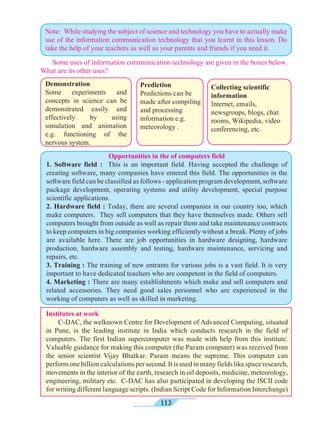 113
Opportunities in the of computers field
1. Software field : This is an important field. Having accepted the challenge of
creating software, many companies have entered this field. The opportunities in the
software field can be classified as follows - application program development, software
package development, operating systems and utility development, special purpose
scientific applications.
2. Hardware field : Today, there are several companies in our country too, which
make computers. They sell computers that they have themselves made. Others sell
computers brought from outside as well as repair them and take maintenance contracts
to keep computers in big companies working efficiently without a break. Plenty of jobs
are available here. There are job opportunities in hardware designing, hardware
production, hardware assembly and testing, hardware maintenance, servicing and
repairs, etc.
3. Training : The training of new entrants for various jobs is a vast field. It is very
important to have dedicated teachers who are competent in the field of computers.
4. Marketing : There are many establishments which make and sell computers and
related accessories. They need good sales personnel who are experienced in the
working of computers as well as skilled in marketing.
Collecting scientific
information
Internet, emails,
newsgroups, blogs, chat
rooms, Wikipedia, video
conferencing, etc.
	 Some uses of information communication technology are given in the boxes below.
What are its other uses?
Prediction
Predictions can be
made after compiling
and processing
information e.g.
meteorology .
Demonstration
Some experiments and
concepts in science can be
demonstrated easily and
effectively by using
simulation and animation
e.g. functioning of the
nervous system.
Note: While studying the subject of science and technology you have to actually make
use of the information communication technology that you learnt in this lesson. Do
take the help of your teachers as well as your parents and friends if you need it.
Institutes at work
	 C-DAC, the welknown Centre for Development of Advanced Computing, situated
in Pune, is the leading institute in India which conducts research in the field of
computers. The first Indian supercomputer was made with help from this institute.
Valuable guidance for making this computer (the Param computer) was received from
the senior scientist Vijay Bhatkar. Param means the supreme. This computer can
perform one billion calculations per second. It is used in many fields like space research,
movements in the interior of the earth, research in oil deposits, medicine, meteorology,
engineering, military etc. C-DAC has also participated in developing the ISCII code
for writing different language scripts. (Indian Script Code for Information Interchange)
 
