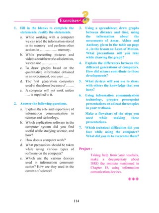 114
1.	 Fill in the blanks to complete the
statements. Justify the statements.
	 a. 	While working with a computer
we can read the information stored
in its memory and perform other
actions in …………… memory.
	 b.	While presenting pictures and
videosabouttheworksofscientists,
we can use …………..
	 c. To draw graphs based on the
quantitative information obtained
in an experiment, one uses …..
	 d. 	The first generation computers
used to shut down because of …….
	 e. 	 A computer will not work unless
…. is supplied to it.
2.	 Answer the following questions.
	 a. 	 Explain the role and importance of
information communication in
science and technology.
	 b. 	 Which application software in the
computer system did you find
useful while studying science, and
how?
	 c. 	 How does a computer work?
	 d. 	 What precautions should be taken
while using various types of
software on the computer?
	 e.	 Which are the various devices
used in information communi-
cation? How are they used in the
context of science?
3. 	 Using a spreadsheet, draw graphs
between distance and time, using
the information about the
movements of Amar, Akbar and
Anthony given in the table on page
4 , in the lesson on Laws of Motion.
What precautions will you take
while drawing the graph?
4. 	 Explain the differences between the
different generations of computers.
How did science contribute to these
developments?
5. 	 What devices will you use to share
with others the knowledge that you
have?
6. 	Using information communication
technology, prepare powerpoint
presentations on at least three topics
in your textbook.
	 Make a flowchart of the steps you
used while making these
presentations.
7. 	 Which technical difficulties did you
face while using the computer?
What did you do to overcome them?
Project :
		Taking help from your teachers,
make a documentary about
ISRO the institute mentioned in
Chapter 18, using information
comunication devices.
²²²
Exercises
 