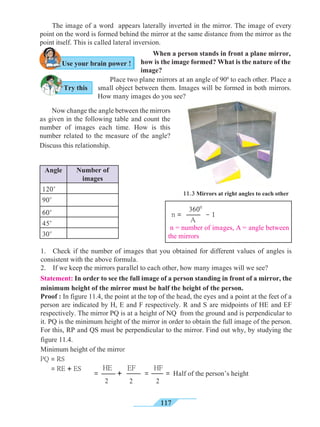 117
	 The image of a word appears laterally inverted in the mirror. The image of every
point on the word is formed behind the mirror at the same distance from the mirror as the
point itself. This is called lateral inversion. 	
Angle Number of
images
120०
90०
60०
45०
30०
Statement: In order to see the full image of a person standing in front of a mirror, the
minimum height of the mirror must be half the height of the person.
Proof : In figure 11.4, the point at the top of the head, the eyes and a point at the feet of a
person are indicated by H, E and F respectively. R and S are midpoints of HE and EF
respectively. The mirror PQ is at a height of NQ from the ground and is perpendicular to
it. PQ is the minimum height of the mirror in order to obtain the full image of the person.
For this, RP and QS must be perpendicular to the mirror. Find out why, by studying the
figure 11.4.
Minimum height of the mirror
PQ = RS
= RE + ES
	 Now change the angle between the mirrors
as given in the following table and count the
number of images each time. How is this
number related to the measure of the angle?
Discuss this relationship.
	 When a person stands in front a plane mirror,
how is the image formed? What is the nature of the
image?
	 Place two plane mirrors at an angle of 900
to each other. Place a
small object between them. Images will be formed in both mirrors.
How many images do you see?
n = - 1
3600
A
n = number of images, A = angle between
the mirrors
= + = =
HE
2
EF
2
Half of the person’s height
HF
2
11.3 Mirrors at right angles to each other
Try this
Use your brain power !
1.	 Check if the number of images that you obtained for different values of angles is
consistent with the above formula.
2.	 If we keep the mirrors parallel to each other, how many images will we see?
 
