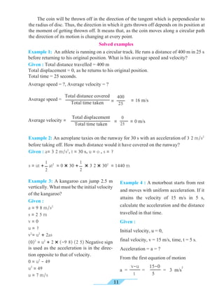 11
Example 1: An athlete is running on a circular track. He runs a distance of 400 m in 25 s
before returning to his original position. What is his average speed and velocity?
Given : Total distance travelled = 400 m
Total displacement = 0, as he returns to his original position.
Total time = 25 seconds.
Average speed = ?, Average velocity = ?
Solved examples
Total distance covered
Total time taken
Average speed = =
400
25
= 16 m/s
Total displacement
Total time taken
Average velocity = =
0
25 = 0 m/s
	 The coin will be thrown off in the direction of the tangent which is perpendicular to
the radius of disc. Thus, the direction in which it gets thrown off depends on its position at
the moment of getting thrown off. It means that, as the coin moves along a circular path
the direction of its motion is changing at every point.
Example 2: An aeroplane taxies on the runway for 30 s with an acceleration of 3 2 m/s2
before taking off. How much distance would it have covered on the runway?
Given : a= 3 2 m/s2
, t = 30 s, u = o , s = ?
s = ut + at2
= 0 × 30 + × 3 2 × 302
= 1440 m
1
2
1
2
Example 3: A kangaroo can jump 2.5 m
vertically. What must be the initial velocity
of the kangaroo?
Given :
a = 9 8 m/s2
s = 2 5 m
v = 0
u = ?
v2
= u2
+ 2as
(0)2
= u2
+ 2 × (-9 8) (2 5) Negative sign
is used as the acceleration is in the direc-
tion opposite to that of velocity.
0 = u2
- 49
u2
= 49
u = 7 m/s
Example 4 : A motorboat starts from rest
and moves with uniform acceleration. If it
attains the velocity of 15 m/s in 5 s,
calculate the acceleration and the distance
travelled in that time.
Given :
Initial velocity, u = 0,
final velocity, v = 15 m/s, time, t = 5 s.
Acceleration = a = ?
From the first equation of motion
v-u
t
a = = = 3 m/s
215-0
5
 