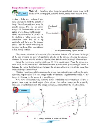 121
	 Place the screen near a window and place the mirror in front of it such that the image
of the sun or some far away object forms clearly on the screen. Measure the distance
between the screen and the mirror in this situation. This is the focal length of the mirror.
	 Set up the experiment as shown in figure 11.10, in a dark room. Place the mirror near
the 0 mark on the metre scale. Place the screen in front of it and place the light source in
between the two so that the distance between the mirror and the source is a little more than
the focal length of the mirror.
	 Obtain a clear image of the source on the screen by moving the screen along the metre
scale and perpendicular to it. The image will be inverted and larger than the source. As the
image is obtained on the screen, it is a real image.
	 Now move the source away from the mirror so that the distance between the two is
greater than twice the focal length of the mirror. Get a clear image on the screen by
moving it towards the mirror. The image is inverted, smaller than the object and real.
11.10 Images formed by a plane mirror
M M
B.A.
N
Q
P
S
A
B
B1
A1
T
R
FC
A
C
F P B1
A1
N
B
Q
S
11.11 Images obtained in a concave mirror
Images formed by a concave mirror
Material : Candle or glass lamp, two cardboard boxes, large card-
board sheet, white paper, concave mirror, metre ruler, wooden block.
Action : Take the cardboard box,
large enough to hold the candle or
lamp. Cut off one side and place the
candle inside. Cut out an arrow
shaped slit from one side, so that we
get an arrow shaped light source.
Make a screen of size 20 cm x30 cm
by sticking a white paper on the
cardboard sheet and set it up
vertically with the help of the wooden
block. Fix the mirror vertically on
the other cardboard box by making a
slit on its top surface.
Try this
Observe
Concave mirror
Metre scale
Cardboard
box
 