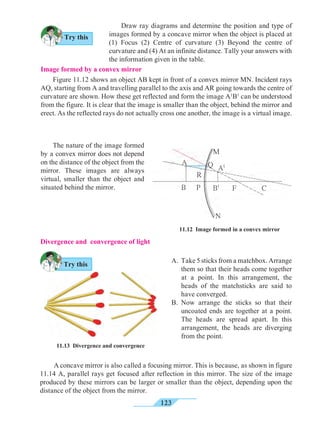 123
Image formed by a convex mirror	
Figure 11.12 shows an object AB kept in front of a convex mirror MN. Incident rays
AQ, starting from A and travelling parallel to the axis and AR going towards the centre of
curvature are shown. How these get reflected and form the image A1
B1
can be understood
from the figure. It is clear that the image is smaller than the object, behind the mirror and
erect. As the reflected rays do not actually cross one another, the image is a virtual image. 	
Draw ray diagrams and determine the position and type of
images formed by a concave mirror when the object is placed at
(1) Focus (2) Centre of curvature (3) Beyond the centre of
curvature and (4) At an infinite distance. Tally your answers with
the information given in the table.
11.12 Image formed in a convex mirror	
The nature of the image formed
by a convex mirror does not depend
on the distance of the object from the
mirror. These images are always
virtual, smaller than the object and
situated behind the mirror.
Divergence and convergence of light
A.	 Take 5 sticks from a matchbox. Arrange
them so that their heads come together
at a point. In this arrangement, the
heads of the matchsticks are said to
have converged.
B.	 Now arrange the sticks so that their
uncoated ends are together at a point.
The heads are spread apart. In this
arrangement, the heads are diverging
from the point.
11.13 Divergence and convergence 	
A concave mirror is also called a focusing mirror. This is because, as shown in figure
11.14 A, parallel rays get focused after reflection in this mirror. The size of the image
produced by these mirrors can be larger or smaller than the object, depending upon the
distance of the object from the mirror.
A
B
M
P
R
Q A1
B1
F C
N
Try this
Try this
 