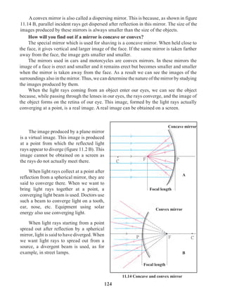 124
	 The image produced by a plane mirror
is a virtual image. This image is produced
at a point from which the reflected light
rays appear to diverge (figure 11.2 B). This
image cannot be obtained on a screen as
the rays do not actually meet there.
	 When light rays collect at a point after
reflection from a spherical mirror, they are
said to converge there. When we want to
bring light rays together at a point, a
converging light beam is used. Doctors use
such a beam to converge light on a tooth,
ear, nose, etc. Equipment using solar
energy also use converging light.
	 When light rays starting from a point
spread out after reflection by a spherical
mirror, light is said to have diverged. When
we want light rays to spread out from a
source, a divergent beam is used, as for
example, in street lamps.
Convex mirror
Focal length
Focal length
.
C
F
F
P
P
11.14 Concave and convex mirror
Concave mirror
.
C
A
B
	 How will you find out if a mirror is concave or convex?
	 The special mirror which is used for shaving is a concave mirror. When held close to
the face, it gives vertical and larger image of the face. If the same mirror is taken farther
away from the face, the image gets smaller and smaller.
	 The mirrors used in cars and motorcycles are convex mirrors. In these mirrors the
image of a face is erect and smaller and it remains erect but becomes smaller and smaller
when the mirror is taken away from the face. As a result we can see the images of the
surroundings also in the mirror. Thus, we can determine the nature of the mirror by studying
the images produced by them.
	 When the light rays coming from an object enter our eyes, we can see the object
because, while passing through the lenses in our eyes, the rays converge, and the image of
the object forms on the retina of our eye. This image, formed by the light rays actually
converging at a point, is a real image. A real image can be obtained on a screen.
	 A convex mirror is also called a dispersing mirror. This is because, as shown in figure
11.14 B, parallel incident rays get dispersed after reflection in this mirror. The size of the
images produced by these mirrors is always smaller than the size of the objects.
 