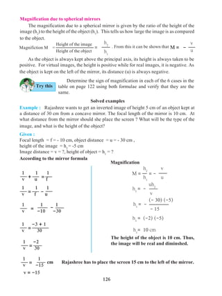 126
Magnification due to spherical mirrors
	 The magnification due to a spherical mirror is given by the ratio of the height of the
image (h2
) to the height of the object (h1
). This tells us how large the image is as compared
to the object.
	 As the object is always kept above the principal axis, its height is always taken to be
positive. For virtual images, the height is positive while for real images, it is negative. As
the object is kept on the left of the mirror, its distance (u) is always negative.
	 Determine the sign of magnification in each of the 6 cases in the
table on page 122 using both formulae and verify that they are the
same.
Solved examples
Example : Rajashree wants to get an inverted image of height 5 cm of an object kept at
a distance of 30 cm from a concave mirror. The focal length of the mirror is 10 cm. At
what distance from the mirror should she place the screen ? What will be the type of the
image, and what is the height of the object?
The height of the object is 10 cm. Thus,
the image will be real and diminshed.
Given :
Focal length = f = - 10 cm, object distance = u = - 30 cm ,
height of the image = h2
= -5 cm
Image distance = v = ?, height of object = h1
= ?
According to the mirror formula
cm Rajashree has to place the screen 15 cm to the left of the mirror.
1	 1 1
v u f+ =
1	 1 1
v f u-=
1	 1 1
v -10 -30= -
1 -3 + 1
v 30=
1 -2
v 30=
1 1
v -15=
v = -15
M = = -
h2
h1
v
u
h1
= -
uh2
v
h1
= -
(- 30) (-5)
- 15
h1
= (-2) (-5)
h1
= 10 cm
Magnification
Try this
M = -
v
u
Height of the image
Height of the object
h2
h1
=Magnifiction M = . From this it can be shown that
 