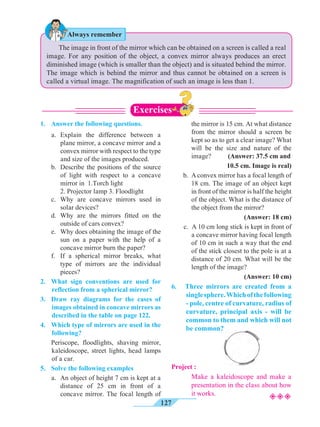 127
	 The image in front of the mirror which can be obtained on a screen is called a real
image. For any position of the object, a convex mirror always produces an erect
diminished image (which is smaller than the object) and is situated behind the mirror.
The image which is behind the mirror and thus cannot be obtained on a screen is
called a virtual image. The magnification of such an image is less than 1.
1.	 Answer the following questions.
	 a.	Explain the difference between a
plane mirror, a concave mirror and a
convex mirror with respect to the type
and size of the images produced.
	 b.	 Describe the positions of the source
of light with respect to a concave
mirror in 1.Torch light
		 2. Projector lamp 3. Floodlight
	 c.	Why are concave mirrors used in
solar devices?
	 d.	Why are the mirrors fitted on the
outside of cars convex?
	 e.	 Why does obtaining the image of the
sun on a paper with the help of a
concave mirror burn the paper?
	 f.	 If a spherical mirror breaks, what
type of mirrors are the individual
pieces?
2.	 What sign conventions are used for
reflection from a spherical mirror?
3.	 Draw ray diagrams for the cases of
images obtained in concave mirrors as
described in the table on page 122.
4.	 Which type of mirrors are used in the
following?
	 Periscope, floodlights, shaving mirror,
kaleidoscope, street lights, head lamps
of a car.
5.	 Solve the following examples
	 a.	 An object of height 7 cm is kept at a
distance of 25 cm in front of a
concave mirror. The focal length of
the mirror is 15 cm. At what distance
from the mirror should a screen be
kept so as to get a clear image? What
will be the size and nature of the
image? (Answer: 37.5 cm and
10.5 cm. Image is real)
b. 	A convex mirror has a focal length of
18 cm. The image of an object kept
in front of the mirror is half the height
of the object. What is the distance of
the object from the mirror?
(Answer: 18 cm)
c. A 10 cm long stick is kept in front of
a concave mirror having focal length
of 10 cm in such a way that the end
of the stick closest to the pole is at a
distance of 20 cm. What will be the
length of the image?
(Answer: 10 cm)
6.	 Three mirrors are created from a
singlesphere.Whichofthefollowing
- pole, centre of curvature, radius of
curvature, principal axis - will be
common to them and which will not
be common?
Project :
		Make a kaleidoscope and make a
presentation in the class about how
it works.
Always remember
Exercises
²²²
 