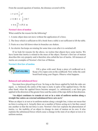 12
Newton’s laws of motion
What could be the reason for the following?
1. A static object does not move without the application of a force.
2. The force which is sufficient to lift a book from a table is not sufficient to lift the table.
3. Fruits on a tree fall down when its branches are shaken.
4. An electric fan keeps on rotating for some time even after it is switched off.
	 If we look for reasons for the above, we realize that objects have some inertia. We
have learnt that inertia is related to the mass of the object. Newton’s first law of motion
describes this very property and is therefore also called the law of inertia. All instances of
inertia are examples of Newton’s first law of Motion.
Let’s try this
Newton’s first law of motion
	 Fill a glass with sand. Keep a piece of cardboard on it.
Keep a five rupee coin on the cardboard. Now strike the card-
board hard using your fingers. Observe what happens.
Balanced and unbalanced force
	 You must have played tug-of-war. So long as the forces applied by both the sides are
equal, i.e. balanced, the centre of the rope is static in spite of the applied forces. On the
other hand, when the applied forces become unequal, i.e. unbalanced, a net force gets
applied in the direction of the greater force and the centre of the rope shifts in that direction.
	 ‘An object continues to remain at rest or in a state of uniform motion along a
straight line unless an external unbalanced force acts on it.’
When an object is at rest or in uniform motion along a straight line, it does not mean that
no force is acting on it. Actually there are a number of forces acting on it, but they cancel
one another so that the net force is zero. Newton’s first law explains the phenomenon of
inertia, i.e. the inability of an object to change its state of motion on its own. It also
explains the unbalanced forces which cause a change in the state of an object at rest or in
uniform motion.
1
2
s = ut + at2
= 0 + = 37.5 m
75
2
From the second equation of motion, the distance covered will be
1
2
s = 0 × 5 + 3 × 52
 