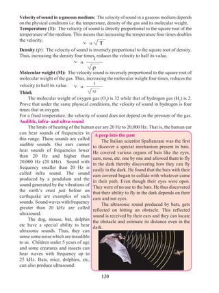 130
Velocity of sound in a gaseous medium: The velocity of sound in a gaseous medium depends
on the physical conditions i.e. the temperature, density of the gas and its molecular weight.
Temperature (T): The velocity of sound is directly proportional to the square root of the
temperature of the medium. This means that increasing the temperature four times doubles
the velocity.
Density (r): The velocity of sound is inversely proportional to the square root of density.
Thus, increasing the density four times, reduces the velocity to half its value.
Molecular weight (M): The velocity sound is inversely proportional to the square root of
molecular weight of the gas. Thus, increasing the molecular weight four times, reduces the
velocity to half its value.
Think
	 The molecular weight of oxygen gas (O2
) is 32 while that of hydrogen gas (H2
) is 2.
Prove that under the same physical conditions, the velocity of sound in hydrogen is four
times that in oxygen.
For a fixed temperature, the velocity of sound does not depend on the pressure of the gas.
Audible, infra- and ultra-sound
	 The limits of hearing of the human ear are 20 Hz to 20,000 Hz. That is, the human ear
can hear sounds of frequencies in
this range. These sounds are called
audible sounds. Our ears cannot
hear sounds of frequencies lower
than 20 Hz and higher than
20,000 Hz (20 kHz). Sound with
frequency smaller than 20 Hz is
called infra sound. The sound
produced by a pendulum and the
sound generated by the vibrations of
the earth’s crust just before an
earthquake are examples of such
sounds. Soundwaveswithfrequency
greater than 20 kHz are called
ultrasound.
	 The dog, mouse, bat, dolphin
etc have a special ability to hear
ultrasonic sounds. Thus, they can
sensesomenoisewhichareinaudible
to us. Children under 5 years of age
and some creatures and insects can
hear waves with frequency up to
25 kHz. Bats, mice, dolphins, etc,
can also produce ultrasound.
A peep into the past
	 The Italian scientist Spallanzani was the first
to discover a special mechanism present in bats.
He covered various organs of bats like the eyes,
ears, nose, etc. one by one and allowed them to fly
in the dark thereby discovering how they can fly
easily in the dark. He found that the bats with their
ears covered began to collide with whatever came
in their path. Even though their eyes were open.
They were of no use to the bats. He thus discovered
that their ability to fly in the dark depends on their
ears and not eyes.
	 The ultrasonic sound produced by bats, gets
reflected on hitting an obstacle. This reflected
sound is received by their ears and they can locate
the obstacle and estimate its distance even in the
dark.
1
av
M
av T
r
1
av
 