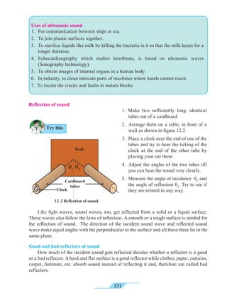 131
Reflection of sound
1. Make two sufficiently long, identical
tubes out of a cardboard.
2. 	Arrange them on a table, in front of a
wall as shown in figure 12.2.
3. 	Place a clock near the end of one of the
tubes and try to hear the ticking of the
clock at the end of the other tube by
placing your ear there.
4. 	Adjust the angles of the two tubes till
you can hear the sound very clearly.
5. 	Measure the angle of incidence q1
and
the angle of reflection q2
. Try to see if
they are related in any way.
	 Like light waves, sound waves, too, get reflected from a solid or a liquid surface.
These waves also follow the laws of reflection. A smooth or a rough surface is needed for
the reflection of sound. The direction of the incident sound wave and reflected sound
wave make equal angles with the perpendicular to the surface and all these three lie in the
same plane.
Good and bad reflectors of sound
	 How much of the incident sound gets reflected decides whether a reflector is a good
or a bad reflector. A hard and flat surface is a good reflector while clothes, paper, curtains,
carpet, furniture, etc. absorb sound instead of reflecting it and, therefore are called bad
reflectors.
12.2 Reflection of sound
Wall
Cardboard
tubes
Clock
q1
q2
Try this
Uses of ultrasonic sound
1. 	For communication between ships at sea.
2. 	To join plastic surfaces together.
3. 	To sterilize liquids like milk by killing the bacteria in it so that the milk keeps for a
longer duration.
4. 	Echocardiaography which studies heartbeats, is based on ultrasonic waves
(Sonography technology).
5. 	To obtain images of internal organs in a human body.
6. 	In industry, to clean intricate parts of machines where hands cannot reach.
7. To locate the cracks and faults in metals blocks.
 