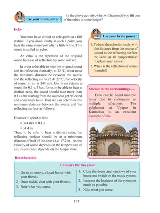 132
Compare the two cases:
Science in the surroundings......	
	 Echo can be heard multiple
times due to continuous or
multiple reflections. The
golghumat at Vijapur in
Karnataka is an excellent
example of this.
Use your brain power !
1. To hear the echo distinctly, will
the distance from the source of
sound to the reflecting surface
be same at all temperatures?
Explain your answer.
2. When is the reflection of sound
harmful?
Echo
	 You must have visited an echo point at a hill
station. If you shout loudly at such a point, you
hear the same sound just after a little while. This
sound is called an echo.
	 An echo is the repetition of the original
sound because of reflection by some surface.
	 In order to be able to hear the original sound
and its reflection distinctly, at 22 0
C, what must
the minimum distance be between the source
and the reflecting surface? At 22 0
C, the velocity
of sound in air is 344 m/s. Our brain retains a
sound for 0.1 s. Thus, for us to be able to hear a
distinct echo, the sound should take more than
0.1 s after starting from the source to get reflected
and come back to us. Thus we can determine the
minimum distance between the source and the
reflecting surface as follows:
Distance = speed ´ time
	 = 344 m/s ´ 0.1 s
	 = 34.4 m
Thus, to be able to hear a distinct echo, the
reflecting surface should be at a minimum
distance of half of the above i.e. 17.2 m. As the
velocity of sound depends on the temperature of
air, this distance depends on the temperature.
In the above activity, what will happen if you lift one
of the tubes to some height?Use your brain power !
Reverberation
1.	 Close the doors and windows of your
house and switch on the music system.
2. 	 Increase the loudness of the system as
much as possible.
3. 	Note what you sense.
1. 	Go to an empty, closed house with
your friends.
2. 	Once inside, chat with your friends.
3. 	Note what you sense.
 