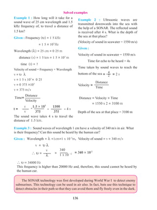 136
Distance
Velocity
Time=
Example 1 : How long will it take for a
sound wave of 25 cm wavelength and 1.5
kHz frequency of, to travel a distance of
1.5 km?
Given : Frequency (u) = 1 5 kHz
= 1 5 × 103
Hz
Wavelength (l) = 25 cm = 0 25 m
distance (s) = 1 5 km = 1 5 × 103
m
	 time (t) = ?
Velocity of sound = Frequency × Wavelength
v = u l
v = 1 5 x 103
× 0 25
v = 0 375 ×103
v = 375 m/s
The sound wave takes 4 s to travel the
distance of 1.5 km.
s
v
1.5 × 103
375
=
1500
375
= = 4 st =
Example 3 : Sound waves of wavelength 1 cm have a velocity of 340 m/s in air. What
is their frequency? Can this sound be heard by the human ear?
Given :
= 4
2 = 2 s
Example 2 : Ultrasonic waves are
transmitted downwards into the sea with
the help of a SONAR. The reflected sound
is received after 4 s. What is the depth of
the sea at that place?
(Velocity of sound in seawater = 1550 m/s)
Given :
Velocity of sound in seawater = 1550 m/s
	 	 Time for echo to be heard = 4s
Time taken by sound waves to reach the
bottom of the sea
v = u l
v
l
 u =
340
1 x 10 -2= = 340 × 102
 u = 34000 Hz
This frequency is higher than 20000 Hz and, therefore, this sound cannot be heard by
the human ear.
	 The SONAR technology was first developed during World War I to detect enemy
submarines. This technology can be used in air also. In fact, bats use this technique to
detect obstacles in their path so that they can avoid them and fly freely even in the dark.
Solved examples
Wavelength = l =1cm=1 x 10-2
m,
Distance
Time
Velocity =
Distance = Velocity × Time
= 1550 x 2 = 3100 m
Depth of the sea at that place = 3100 m
Velocity of sound = v = 340 m/s
 