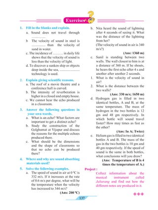 137
1.	 Fill in the blanks and explain.
	 a. Sound does not travel through
…………
	 b 	 The velocity of sound in steel is
…............ than the velocity of
sand in water.
	 c. The incidence of ……… in daily life
shows that the velocity of sound is
less than the velocity of light.
	 d. To discover a sunken ship or objects
deep inside the sea, .......................
technology is used.
2.	 Explain giving scientific reasons.
	 a. The roof of a movie theatre and a
conference hall is curved.
	 b. The intensity of reverberation is
higher in a closed and empty house.
	 c. We cannot hear the echo produced
in a classroom.
3.	 Answer the following questions in
your own words.
	 a. 	 What is an echo? What factors are
important to get a distinct echo?
	 b. Study the construction of the
Golghumat at Vijapur and discuss
the reasons for the multiple echoes
produced there.
	 c. 	What should be the dimensions
and the shape of classrooms so
that no echo can be produced
there?
4. 	 Where and why are sound absorbing
materials used?
5. 	 Solve the following examples.
	 a. 	 The speed of sound in air at 0 0
C is
332 m/s. If it increases at the rate
of 0.6 m/s per degree, what will be
the temperature when the velocity
has increased to 344 m/s?
(Ans: 200 0
C)
	 b. 	 Nita heard the sound of lightning
after 4 seconds of seeing it. What
was the distance of the lightning
from her?
		 (The velocity of sound in air is 340
m/s?)
(Ans: 1360 m)
	 c. 	Sunil is standing between two
walls. The wall closest to him is at
a distance of 360 m. If he shouts,
he hears the first echo after 4 s and
another after another 2 seconds.
	 1. 	What is the velocity of sound in
air?
	 2. 	 What is the distance between the
two walls?
(Ans: 330 m/s; 1650 m)
	 d. Hydrogen gas is filled in two
identical bottles, A and B, at the
same temperature. The mass of
hydrogen in the two bottles is 12
gm and 48 gm respectively. In
which bottle will sound travel
faster? How may times as fast as
the other?
(Ans: In A; Twice)
	 e. 	 Helium gas is filled in two identical
bottles A and B. The mass of the
gas in the two bottles is 10 gm and
40 gm respectively. If the speed of
sound is the same in both bottles,
what conclusions will you draw?
(Ans: Temperature of B is 4
times the temperature of A.)
Project :
	 	 Collect information about the
musical instrument called
Jaltarang and find out how the
different notes are produced in it.
Exercises
²²²
 