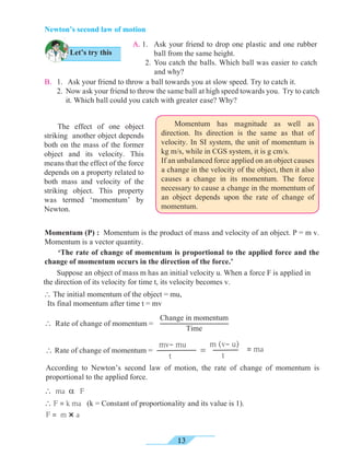 13
Newton’s second law of motion
Let’s try this
A. 1. 	 Ask your friend to drop one plastic and one rubber
ball from the same height.
	 2. 	You catch the balls. Which ball was easier to catch
and why?
B. 	 1.	 Ask your friend to throw a ball towards you at slow speed. Try to catch it.
	 2. 	Now ask your friend to throw the same ball at high speed towards you. Try to catch
it. Which ball could you catch with greater ease? Why?
	 The effect of one object
striking another object depends
both on the mass of the former
object and its velocity. This
means that the effect of the force
depends on a property related to
both mass and velocity of the
striking object. This property
was termed ‘momentum’ by
Newton.
	 Momentum has magnitude as well as
direction. Its direction is the same as that of
velocity. In SI system, the unit of momentum is
kg m/s, while in CGS system, it is g cm/s.
If an unbalanced force applied on an object causes
a change in the velocity of the object, then it also
causes a change in its momentum. The force
necessary to cause a change in the momentum of
an object depends upon the rate of change of
momentum.
Momentum (P) : Momentum is the product of mass and velocity of an object. P = m v.
Momentum is a vector quantity.
	 ‘The rate of change of momentum is proportional to the applied force and the
change of momentum occurs in the direction of the force.’
Change in momentum
Time
 Rate of change of momentum =
According to Newton’s second law of motion, the rate of change of momentum is
proportional to the applied force.
mv- mu
t
 Rate of change of momentum =
m (v- u)
t
= = ma
 ma a F
 F = k ma (k = Constant of proportionality and its value is 1).
F = m × a
	 Suppose an object of mass m has an initial velocity u. When a force F is applied in
the direction of its velocity for time t, its velocity becomes v.
 The initial momentum of the object = mu,
Its final momentum after time t = mv
 
