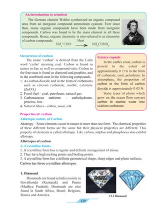 139
13.1 Diamond
	 The German chemist Wohler synthesized an organic compound
urea from an inorganic compound ammonium cyanate. Ever since
then, many organic compounds have been made from inorganic
compounds. Carbon was found to be the main element in all these
compounds. Hence, organic chemistry is also referred to as chemistry
of carbon compounds.
Occurrence of carbon
	 The name ‘carbon’ is derived from the Latin
word ‘carbo’ meaning coal. Carbon is found in
nature in free as well as compound state. Carbon in
the free state is found as diamond and graphite, and
in the combined state in the following compounds.
1.	As carbon dioxide and in the form of carbonates
such as calcium carbonate, marble, calamine
(ZnCO3
)
2.	Fossil fuel – coal, petroleum, natural gas
3.	Carbonaceous nutrients – carbohydrates,
proteins, fats
4.	Natural fibres – cotton, wool, silk
Properties of carbon
Allotropic nature of Carbon
Allotropy - Some elements occur in nature in more than one form. The chemical properties
of these different forms are the same but their physical properties are different. This
property of elements is called allotropy. Like carbon, sulphur and phosphorus also exhibit
allotropy.
Allotropes of carbon
A. Crystalline forms
1. A crystalline form has a regular and definite arrangement of atoms.
2. They have high melting points and boiling points.
3. A crystalline form has a definite geometrical shape, sharp edges and plane surfaces.
Carbon has three crystalline allotropes.
1. Diamond
	 Diamonds are found in India mainly in
Govalkonda (Karnatak) and Panna
(Madhya Pradesh). Diamonds are also
found in South Africa, Brazil, Belgium,
Russia and America.
®
Heat
NH4
+
CNO-
NH2
CONH2
An introduction to scientists
Science capsule
	 In the earth's crust, carbon is
present to the extent of
approximately 0 27% in the form
of carbonate, coal, petroleum. In
atmosphere, the proportion of
carbon in the form of carbon
dioxide is approximately 0 03 %
	 Some types of plants which
grow on the ocean floor convert
carbon in marine water into
calcium carbonate.
 