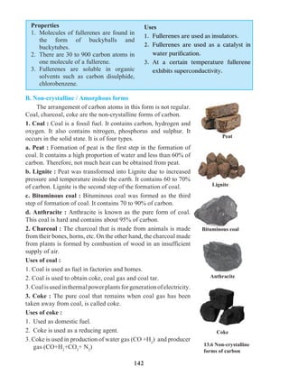 142
Properties	
1.	 Molecules of fullerenes are found in
the form of buckyballs and
buckytubes.
2.	 There are 30 to 900 carbon atoms in
one molecule of a fullerene.
3.	Fullerenes are soluble in organic
solvents such as carbon disulphide,
chlorobenzene.
Uses
1.	 Fullerenes are used as insulators.
2.	Fullerenes are used as a catalyst in
water purification.
3.	At a certain temperature fullerene
exhibits superconductivity.
B. Non-crystalline / Amorphous forms
	 The arrangement of carbon atoms in this form is not regular.
Coal, charcoal, coke are the non-crystalline forms of carbon.
1. Coal : Coal is a fossil fuel. It contains carbon, hydrogen and
oxygen. It also contains nitrogen, phosphorus and sulphur. It
occurs in the solid state. It is of four types.
a. Peat : Formation of peat is the first step in the formation of
coal. It contains a high proportion of water and less than 60% of
carbon. Therefore, not much heat can be obtained from peat.
b. Lignite : Peat was transformed into Lignite due to increased
pressure and temperature inside the earth. It contains 60 to 70%
of carbon. Lignite is the second step of the formation of coal.
c. Bituminous coal : Bituminous coal was formed as the third
step of formation of coal. It contains 70 to 90% of carbon.
d. Anthracite : Anthracite is known as the pure form of coal.
This coal is hard and contains about 95% of carbon.
2. Charcoal : The charcoal that is made from animals is made
from their bones, horns, etc. On the other hand, the charcoal made
from plants is formed by combustion of wood in an insufficient
supply of air.
Uses of coal :
1. Coal is used as fuel in factories and homes.
2. Coal is used to obtain coke, coal gas and coal tar.
3.Coalisusedinthermalpowerplantsforgenerationofelectricity.
3. Coke : The pure coal that remains when coal gas has been
taken away from coal, is called coke.
Uses of coke :
1. 	Used as domestic fuel.
2. 	Coke is used as a reducing agent.
3. Coke is used in production of water gas (CO +H2
) and producer
gas (CO+H2
+CO2
+ N2
) 13.6 Non-crystalline
forms of carbon
Peat
Lignite
Bituminous coal
Anthracite
Coke
 