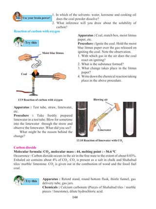 144
13.9 Reaction of carbon with oxygen
Reaction of carbon with oxygen
1. In which of the solvents- water, kerosene and cooking oil
does the coal powder dissolve?
2. What inference will you draw about the solubility of
carbon?
Apparatus : Coal, match box, moist litmus
paper, etc.
Procedure : Ignite the coal. Hold the moist
blue litmus paper over the gas released on
igniting the coal. Note the observation.
1.	With which gas in the air does the coal
react on igniting?
2.	What is the substance formed?
3. What change takes place in the litmus
paper?
4.	Write down the chemical reaction taking
place in the above procedure.
Apparatus : Test tube, straw, limewater,
etc.
Procedure : Take freshly prepared
limewater in a test tube. Blow for sometime
into the limewater through the straw and
observe the limewater. What did you see? 	
	 What might be the reason behind the
change?
Carbon dioxide
Molecular formula: CO2
, molecular mass : 44, melting point : - 56.6 0
C
Occurrence : Carbon dioxide occurs in the air in the free state to the extent of about 0.03%.
Exhaled air contains about 4% of CO2
. CO2
is present as a salt in chalk and Shahabad
tiles/ marble/ limestone. CO2
is given out in the combustion of wood and the fossil fuel
coal.
Apparatus : Retord stand, round bottom flask, thistle funnel, gas
delivery tube, gas jars.
Chemicals : Calcium carbonate (Pieces of Shahabad tiles / marble
pieces / limestone), dilute hydrochloric acid.
13.10 Reaction of limewater with CO2
Blowing air
Limewater
Try this
Try this
Use your brain power!
Coal
Moist blue litmus
 