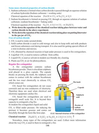 146
13.12 Internal structure of fire extinguisher
Some more chemical properties of carbon dioxide
1.	Sodium carbonate is formed when carbon dioxide is passed through an aqueous solution
of sodium hydroxide (Sodium carbonate = washing soda)
	 Chemical equation of the reaction 2NaOH + CO2
® Na2
CO3
+ H2
O
2. 	Sodium bicarbonate is formed on passing CO2
through an aqueous solution of sodium
carbonate. (sodium bicarbonate = baking soda)
	 Chemical equation of the reaction Na2
CO3
+ H2
O + CO2
® 2NaHCO3
a. 	 Write down the equation of the chemical reaction taking place between water and
carbon dioxide in the above experiment.
b. 	 Write down the equation of the chemical reaction taking place on putting limewater
in the gas jar of CO2
.
Uses of carbon dioxide
1. 	CO2
is used to make aerated drinks
2.	Solid carbon dioxide is used in cold storage and also to keep milk and milk products
and frozen substances cool during transport. It is also used for getting special effects of
a mist in dramas and movies.
3.	CO2
obtained by chemical reaction or kept under pressure is used in fire extinguishers.
4.	Liquified CO2
is used to remove caffeine from coffee.
5.	Liquid CO2
is used as solvent in modern eco-friendly dry cleaning.
6.	Plants use CO2
in air for photosynthesis.
Regular fire extinguisher
	 A fire extinguisher contains sodium
bicarbonatepowder.Thereisalsodilutesulphuric
acid placed in a glass capsule. The capsule
breaks on pressing the knob, the sulphuric acid
comes in contact with the sodium bicarbonate
and the two react chemically to release CO2
which comes out.
	CO2
based fire extinguishers do not cause
corrosion and are non conductors of electricity.
Therefore these are used when electrical and
electronic equipment catches fire.
	CO2
based fire extinguishers are used to
extinguish small scale fire. It is beyond their
capacity to extinguish a big fire.
In modern fire extinguishers liquid and solid 	
CO2
is filled under pressure. On reducing the
pressure it becomes gaseous and comes out
forcefully through the horn-like hose pipe.
2NaHCO3
+ H2
SO4
® Na2
SO4
+ 2 H2
O + 2 CO2
Chemical reaction
®
Powder of
sodium
bicarbonate
Sulphuric
acid
The knob
Capsule
	 Nowadays, many types of fire extinguishers are used. Collect more information
about the way CO2
is used in them to extinguish a fire.
 