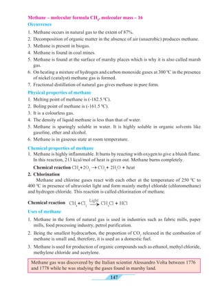 147
Methane – molecular formula CH4
, molecular mass – 16
Occurrence
1. 	Methane occurs in natural gas to the extent of 87%.
2.	 Decomposition of organic matter in the absence of air (anaerobic) produces methane.
3. 	Methane is present in biogas.
4.	 Methane is found in coal mines.
5.	Methane is found at the surface of marshy places which is why it is also called marsh
gas.
6.	 On heating a mixture of hydrogen and carbon monoxide gases at 300 0
C in the presence
of nickel (catalyst) methane gas is formed.
7.	 Fractional distillation of natural gas gives methane in pure form.
Physical properties of methane
1.	 Melting point of methane is (-182.5 0
C).
2.	 Boling point of methane is (-161.5 0
C).
3.	 It is a colourless gas.
4.	 The density of liquid methane is less than that of water.
5.	Methane is sparingly soluble in water. It is highly soluble in organic solvents like
gasoline, ether and alcohol.
6.	 Methane is in gaseous state at room temperature.
Chemical properties of methane
1.	 Methane is highly inflammable. It burns by reacting with oxygen to give a bluish flame.
In this reaction, 213 kcal/mol of heat is given out. Methane burns completely.
	 Chemical reaction CH4
+2O2
® CO2
+ 2H2
O + heat
2.	Chlorination
	 Methane and chlorine gases react with each other at the temperature of 250 0
C to
400 0
C in presence of ultraviolet light and form mainly methyl chloride (chloromethane)
and hydrogen chloride. This reaction is called chlorination of methane.
Chemical reaction
Uses of methane
1.	Methane in the form of natural gas is used in industries such as fabric mills, paper
mills, food processing industry, petrol purification.
2.	 Being the smallest hydrocarbon, the proportion of CO2
released in the combustion of
methane is small and, therefore, it is used as a domestic fuel.
3.	 Methane is used for production of organic compounds such as ethanol, methyl chloride,
methylene chloride and acetylene.
®CH4
+Cl2
Light
CH3
Cl + HCl
Methane gas was discovered by the Italian scientist Alessandro Volta between 1776
and 1778 while he was studying the gases found in marshy land.
 