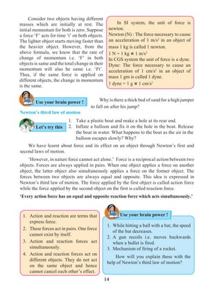 14
	 Why is there a thick bed of sand for a high jumper
to fall on after his jump?
Newton’s third law of motion
Let’s try this
Use your brain power !
1. 	 Take a plastic boat and make a hole at its rear end.
2. 	 Inflate a balloon and fix it on the hole in the boat. Release
the boat in water. What happens to the boat as the air in the
balloon escapes slowly? Why?
	 We have learnt about force and its effect on an object through Newton’s first and
second laws of motion.
	 ‘However, in nature force cannot act alone.’ Force is a reciprocal action between two
objects. Forces are always applied in pairs. When one object applies a force on another
object, the latter object also simultaneously applies a force on the former object. The
forces between two objects are always equal and opposite. This idea is expressed in
Newton’s third law of motion. The force applied by the first object is called action force
while the force applied by the second object on the first is called reaction force.
‘Every action force has an equal and opposite reaction force which acts simultaneously.’
	 Consider two objects having different
masses which are initially at rest. The
initial momentum for both is zero. Suppose
a force ‘F’ acts for time ‘t’ on both objects.
The lighter object starts moving faster than
the heavier object. However, from the
above formula, we know that the rate of
change of momentum i.e. ‘F’ in both
objects is same and the total change in their
momentum will also be same i.e. ‘Ft’.
Thus, if the same force is applied on
different objects, the change in momentum
is the same.
	 In SI system, the unit of force is
newton.
Newton (N) : The force necessary to cause
an acceleration of 1 m/s2
in an object of
mass 1 kg is called 1 newton.
1 N = 1 kg × 1 m/s2
In CGS system the unit of force is a dyne.	
Dyne: The force necessary to cause an
acceleration of 1 cm/s2
in an object of
mass 1 gm is called 1 dyne.
1 dyne = 1 g × 1 cm/s2
Use your brain power !
1. 	While hitting a ball with a bat, the speed
of the bat decreases.
2. 	A gun recoils i.e. moves backwards
when a bullet is fired.
3. 	Mechanism of firing of a rocket.
	 How will you explain these with the
help of Newton’s third law of motion?
1. 	Action and reaction are terms that
express force.
2. 	 These forces act in pairs. One force
cannot exist by itself.
3. 	Action and reaction forces act
simultaneously.
4. 	Action and reaction forces act on
different objects. They do not act
on the same object and hence
cannot cancel each other’s effect.
 