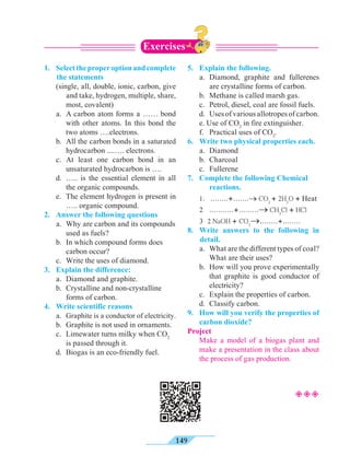 149
1. 	 Selecttheproperoptionandcomplete
the statements
	 (single, all, double, ionic, carbon, give
and take, hydrogen, multiple, share,
most, covalent)
	 a.	 A carbon atom forms a …… bond
with other atoms. In this bond the
two atoms ….electrons.
	 b.	 All the carbon bonds in a saturated
hydrocarbon ....…. electrons.
	 c.	At least one carbon bond in an
unsaturated hydrocarbon is ….
	 d.	….. is the essential element in all
the organic compounds.
	 e.	 The element hydrogen is present in
….. organic compound.
2.	 Answer the following questions
	 a.	 Why are carbon and its compounds
used as fuels?
	 b.	 In which compound forms does
carbon occur?
	 c.	 Write the uses of diamond.
3.	 Explain the difference:
	 a.	 Diamond and graphite.
	 b.	 Crystalline and non-crystalline
forms of carbon.
4.	 Write scientific reasons
	a.	Graphite is a conductor of electricity.
	 b.	 Graphite is not used in ornaments.
	 c.	 Limewater turns milky when CO2
is passed through it.
	 d.	 Biogas is an eco-friendly fuel.
5.	 Explain the following.
	 a.	Diamond, graphite and fullerenes
are crystalline forms of carbon.
	 b.	 Methane is called marsh gas.
	 c.	 Petrol, diesel, coal are fossil fuels.
	 d.	 Usesofvariousallotropesofcarbon.
	 e. Use of CO2
in fire extinguisher.
	 f.	 Practical uses of CO2
.
6.	 Write two physical properties each.
	 a.	Diamond
	 b.	Charcoal
	 c.	Fullerene
7.	 Complete the following Chemical
reactions.
	 1. ........+.......® CO2
+ 2H2
O + Heat
	 2 ...........+.........® CH3
Cl + HCl
	3 2 NaOH + CO2
®........+........
8.	 Write answers to the following in
detail.
	 a.	 What are the different types of coal?
What are their uses?
	 b.	 How will you prove experimentally
that graphite is good conductor of
electricity?
	 c.	 Explain the properties of carbon.
	 d.	 Classify carbon.
9.	 How will you verify the properties of
carbon dioxide?
Project
	 Make a model of a biogas plant and
make a presentation in the class about
the process of gas production.
Exercises
²²²
 