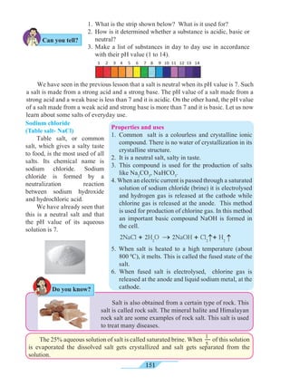 151
We have seen in the previous lesson that a salt is neutral when its pH value is 7. Such
a salt is made from a strong acid and a strong base. The pH value of a salt made from a
strong acid and a weak base is less than 7 and it is acidic. On the other hand, the pH value
of a salt made from a weak acid and strong base is more than 7 and it is basic. Let us now
learn about some salts of everyday use.
Sodium chloride
(Table salt- NaCl)
Table salt, or common
salt, which gives a salty taste
to food, is the most used of all
salts. Its chemical name is
sodium chloride. Sodium
chloride is formed by a
neutralization reaction
between sodium hydroxide
and hydrochloric acid.
We have already seen that
this is a neutral salt and that
the pH value of its aqueous
solution is 7.
1.	 What is the strip shown below? What is it used for?
2. 	How is it determined whether a substance is acidic, basic or
neutral?
3.	Make a list of substances in day to day use in accordance
with their pH value (1 to 14).
The 25% aqueous solution of salt is called saturated brine. When of this solution
is evaporated the dissolved salt gets crystallized and salt gets separated from the
solution.
1
5
Salt is also obtained from a certain type of rock. This
salt is called rock salt. The mineral halite and Himalayan
rock salt are some examples of rock salt. This salt is used
to treat many diseases.
Do you know?
Can you tell?
®
®
2NaCl + 2H2
O ® 2NaOH + Cl2
+ H2
Properties and uses
1. 	Common salt is a colourless and crystalline ionic
compound. There is no water of crystallization in its
crystalline structure.
2. 	It is a neutral salt, salty in taste.
3. 	This compound is used for the production of salts
like Na2
CO3
, NaHCO3
.
4. When an electric current is passed through a saturated
solution of sodium chloride (brine) it is electrolysed
and hydrogen gas is released at the cathode while
chlorine gas is released at the anode. This method
is used for production of chlorine gas. In this method
an important basic compound NaOH is formed in
the cell.
5. When salt is heated to a high temperature (about
800 0
C), it melts. This is called the fused state of the
salt.
6. When fused salt is electrolysed, chlorine gas is
released at the anode and liquid sodium metal, at the
cathode.
 