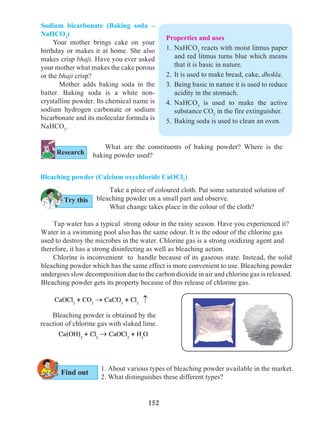 152
Sodium bicarbonate (Baking soda –
NaHCO3
)
Your mother brings cake on your
birthday or makes it at home. She also
makes crisp bhaji. Have you ever asked
your mother what makes the cake porous
or the bhaji crisp?
	 Mother adds baking soda in the
batter. Baking soda is a white non-
crystalline powder. Its chemical name is
sodium hydrogen carbonate or sodium
bicarbonate and its molecular formula is
NaHCO3
.
What are the constituents of baking powder? Where is the
baking powder used?
	 Take a piece of coloured cloth. Put some saturated solution of
bleaching powder on a small part and observe.
	 What change takes place in the colour of the cloth?
	 Bleaching powder is obtained by the
reaction of chlorine gas with slaked lime.
	Ca(OH)2
+ Cl2
® CaOCl2
+ H2
O
1. About various types of bleaching powder available in the market.
2. What distinguishes these different types?
	 Tap water has a typical strong odour in the rainy season. Have you experienced it?
Water in a swimming pool also has the same odour. It is the odour of the chlorine gas
used to destroy the microbes in the water. Chlorine gas is a strong oxidizing agent and
therefore, it has a strong disinfecting as well as bleaching action.
Chlorine is inconvenient to handle because of its gaseous state. Instead, the solid
bleaching powder which has the same effect is more convenient to use. Bleaching powder
undergoes slow decomposition due to the carbon dioxide in air and chlorine gas is released.
Bleaching powder gets its property because of this release of chlorine gas.
Bleaching powder (Calcium oxychloride CaOCl2
)
®
CaOCl2
+ CO2
® CaCO3
+ Cl2­­­­­­­­­­­­­
Try this
Research
Find out
Properties and uses
1.	NaHCO3
reacts with moist litmus paper
and red litmus turns blue which means
that it is basic in nature.
2.	 It is used to make bread, cake, dhokla.
3.	 Being basic in nature it is used to reduce
acidity in the stomach.
4.	NaHCO3
is used to make the active
substance CO2
in the fire extinguisher.
5.	 Baking soda is used to clean an oven.
 