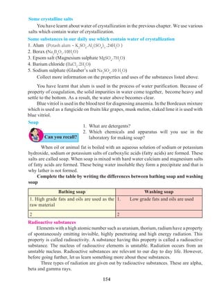 154
Some crystalline salts
You have learnt about water of crystallization in the previous chapter. We use various
salts which contain water of crystallization.
1.	 What are detergents?
2.	Which chemicals and apparatus will you use in the
laboratory for making soap?
Some substances in our daily use which contain water of crystallization
1. Alum (Potash alum - K2
SO4
.Al2
(SO4
)3
.24H2
O )
2. Borax (Na2
B4
O7
.10H2
O)
3. Epsom salt (Magnesium sulphate MgSO4
.7H2
O)
4. Barium chloride (BaCl2
.2H2
O)
5. Sodium sulphate (Glauber’s salt Na2
SO4
.10 H2
O)
	 Collect more information on the properties and uses of the substances listed above.
	 You have learnt that alum is used in the process of water purification. Because of
property of coagulation, the solid impurities in water come together, become heavy and
settle to the bottom. As a result, the water above becomes clear.
	 Blue vitriol is used in the blood test for diagnosing anaemia. In the Bordeaux mixture
which is used as a fungicide on fruits like grapes, musk melon, slaked lime it is used with
blue vitriol.
Soap
Bathing soap Washing soap
1. High grade fats and oils are used as the
raw material
1. 	 Low grade fats and oils are used
2 2
	 When oil or animal fat is boiled with an aqueous solution of sodium or potassium
hydroxide, sodium or potassium salts of carboxylic acids (fatty acids) are formed. These
salts are called soap. When soap is mixed with hard water calcium and magnesium salts
of fatty acids are formed. These being water insoluble they form a precipitate and that is
why lather is not formed.
	 Complete the table by writing the differences between bathing soap and washing
soap
Radioactive substances
Elements with a high atomic number such as uranium, thorium, radium have a property
of spontaneously emitting invisible, highly penetrating and high energy radiation. This
property is called radioactivity. A substance having this property is called a radioactive
substance. The nucleus of radioactive elements is unstable. Radiation occurs from an
unstable nucleus. Radioactive substances are relevant to our day to day life. However,
before going further, let us learn something more about these substances.
	 Three types of radiation are given out by radioactive substances. These are alpha,
beta and gamma rays.
Can you recall?
 