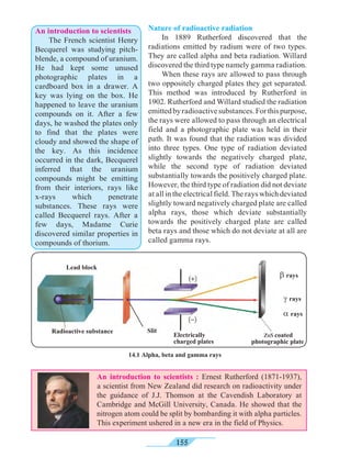 155
An introduction to scientists
	 The French scientist Henry
Becquerel was studying pitch-
blende, a compound of uranium.
He had kept some unused
photographic plates in a
cardboard box in a drawer. A
key was lying on the box. He
happened to leave the uranium
compounds on it. After a few
days, he washed the plates only
to find that the plates were
cloudy and showed the shape of
the key. As this incidence
occurred in the dark, Becquerel
inferred that the uranium
compounds might be emitting
from their interiors, rays like
x-rays which penetrate
substances. These rays were
called Becquerel rays. After a
few days, Madame Curie
discovered similar properties in
compounds of thorium.
क
14.1 Alpha, beta and gamma rays
Lead block
Radioactive substance Slit
Electrically
charged plates
a rays
b rays
g rays
ZnS coated
photographic plate
An introduction to scientists : Ernest Rutherford (1871-1937),
a scientist from New Zealand did research on radioactivity under
the guidance of J.J. Thomson at the Cavendish Laboratory at
Cambridge and McGill University, Canada. He showed that the
nitrogen atom could be split by bombarding it with alpha particles.
This experiment ushered in a new era in the field of Physics.
Nature of radioactive radiation
	 In 1889 Rutherford discovered that the
radiations emitted by radium were of two types.
They are called alpha and beta radiation. Willard
discovered the third type namely gamma radiation.
	 When these rays are allowed to pass through
two oppositely charged plates they get separated.
This method was introduced by Rutherford in
1902. Rutherford and Willard studied the radiation
emittedbyradioactivesubstances.Forthispurpose,
the rays were allowed to pass through an electrical
field and a photographic plate was held in their
path. It was found that the radiation was divided
into three types. One type of radiation deviated
slightly towards the negatively charged plate,
while the second type of radiation deviated
substantially towards the positively charged plate.
However, the third type of radiation did not deviate
at all in the electrical field. The rays which deviated
slightly toward negatively charged plate are called
alpha rays, those which deviate substantially
towards the positively charged plate are called
beta rays and those which do not deviate at all are
called gamma rays.
 