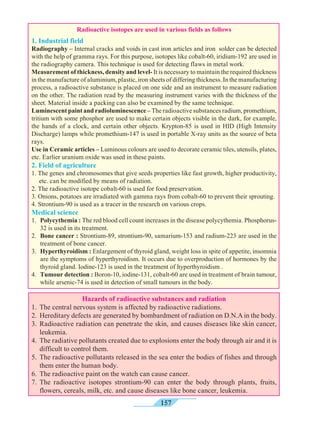 157
Hazards of radioactive substances and radiation
1.	 The central nervous system is affected by radioactive radiations.
2.	 Hereditary defects are generated by bombardment of radiation on D.N.A in the body.
3.	Radioactive radiation can penetrate the skin, and causes diseases like skin cancer,
leukemia.
4.	 The radiative pollutants created due to explosions enter the body through air and it is
difficult to control them.
5.	The radioactive pollutants released in the sea enter the bodies of fishes and through
them enter the human body.
6.	 The radioactive paint on the watch can cause cancer.
7.	The radioactive isotopes strontium-90 can enter the body through plants, fruits,
flowers, cereals, milk, etc. and cause diseases like bone cancer, leukemia.
Radioactive isotopes are used in various fields as follows
1. Industrial field
Radiography – Internal cracks and voids in cast iron articles and iron solder can be detected
with the help of gramma rays. For this purpose, isotopes like cobalt-60, iridium-192 are used in
the radiography camera. This technique is used for detecting flaws in metal work.
Measurement of thickness, density and level- It is necessary to maintain the required thickness
in the manufacture of aluminium, plastic, iron sheets of differing thickness. In the manufacturing
process, a radioactive substance is placed on one side and an instrument to measure radiation
on the other. The radiation read by the measuring instrument varies with the thickness of the
sheet. Material inside a packing can also be examined by the same technique.
Luminescent paint and radioluminescence – The radioactive substances radium, promethium,
tritium with some phosphor are used to make certain objects visible in the dark, for example,
the hands of a clock, and certain other objects. Krypton-85 is used in HID (High Intensity
Discharge) lamps while promethium-147 is used in portable X-ray units as the source of beta
rays.
Use in Ceramic articles – Luminous colours are used to decorate ceramic tiles, utensils, plates,
etc. Earlier uranium oxide was used in these paints.
2. Field of agriculture
1. The genes and chromosomes that give seeds properties like fast growth, higher productivity,
etc. can be modified by means of radiation.
2. The radioactive isotope cobalt-60 is used for food preservation.
3. Onions, potatoes are irradiated with gamma rays from cobalt-60 to prevent their sprouting.
4. Strontium-90 is used as a tracer in the research on various crops.
Medical science
1. 	Polycythemia : The red blood cell count increases in the disease polycythemia. Phosphorus-
32 is used in its treatment.
2. 	Bone cancer : Strontium-89, strontium-90, samarium-153 and radium-223 are used in the
treatment of bone cancer.
3. 	Hyperthyroidism : Enlargement of thyroid gland, weight loss in spite of appetite, insomnia
are the symptoms of hyperthyroidism. It occurs due to overproduction of hormones by the
thyroid gland. Iodine-123 is used in the treatment of hyperthyroidism .
4. 	Tumour detection : Boron-10, iodine-131, cobalt-60 are used in treatment of brain tumour,
while arsenic-74 is used in detection of small tumours in the body.
 