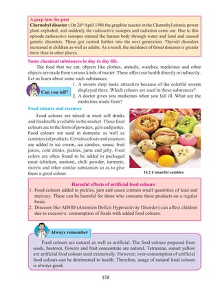 158
14.2 Colourful eatables
Some chemical substances in day to day life.
The food that we eat, objects like clothes, utensils, watches, medicines and other
objects are made from various kinds of matter. These affect our health directly or indirectly.
Let us learn about some such substances.
1.	A sweets shop looks attractive because of the colorful sweets
displayed there. Which colours are used in these substances?
2.	A doctor gives you medicines when you fall ill. What are the
medicines made from?
Food colours and essences
	 Food colours are mixed in most soft drinks
and foodstuffs available in the market. These food
colours are in the form of powders, gels and pastes.
Food colours are used in domestic as well as
commercialproducts.Certaincoloursandessences
are added to ice cream, ice candies, sauce, fruit
juices, cold drinks, pickles, jams and jelly. Food
colors are often found to be added to packaged
meat (chicken, mutton), chilli powder, turmeric,
sweets and other similar substances so as to give
them a good colour.
Food colours are natural as well as artificial. The food colours prepared from
seeds, beetroot, flowers and fruit concentrate are natural. Tetrazene, sunset yellow
are artificial food colours used extensively. However, over-consumption of artificial
food colours can be detrimental to health. Therefore, usage of natural food colours
is always good.
Always remember
A peep into the past
Chernobyl disaster : On 26th
April 1986 the graphite reactor in the Chernobyl atomic power
plant exploded, and suddenly the radioactive isotopes and radiation came out. Due to this
episode radioactive isotopes entered the human body through water and land and caused
genetic disorders. These got carried further into the next generation. Thyroid disorders
increased in children as well as adults. As a result, the incidence of throat diseases is greater
there than in other places.
Can you tell?
Harmful effects of artificial food colours
1. 	Food colours added to pickles, jam and sauce contain small quantities of lead and
mercury. These can be harmful for those who consume these products on a regular
basis.
2. 	Diseases like ADHD (Attention Deficit Hyperactivity Disorder) can affect children
due to excessive consumption of foods with added food colours.
 
