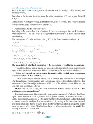 15
 (m2
v2
+ m1
v1
)= (m1
u1
+m2
u2
)
The magnitude of total final momentum = the magnitude of total initial momentum.
	 Thus, if no external force is acting on two objects, then their total initial momentum is
equal to their total final momentum. This statement is true for any number of objects.
	 ‘When no external force acts on two interacting objects, their total momentum
remains constant. It does not change.’
	 This is a corollary to Newton’s third law of motion. The momentum is unchanged
after the collision. The momentum gets redistributed between the colliding objects. The
momentum of one of the objects decreases while that of the other increases. Thus, we can
also state this corollary as follows.
	 ‘When two objects collide, the total momentum before collision is equal to the
total momentum after collision.’
	 In order to understand this principle, let us consider the example of a bullet fired from
a gun. When a bullet of mass m1
is fired from a gun of mass m2
, its velocity becomes v1
,
and its momentum becomes m1
v1
. Before firing the bullet, both the gun and the bullet are
at rest and hence the total initial momentum is zero. According to the above law, the total
final momentum also has to be zero. Thus, the forward moving bullet causes the gun to
move backward after firing. This backward motion of the gun is called its recoil. The
velocity of recoil, v2
, is such that,
m1
v1
+ m2
v2
= 0 or v2
= -
m1
m2
v1×
Law of conservation of momentum
Suppose an object A has mass m1
and its initial velocity is u1
. An object B has mass m2
and
initial velocity u2
.
According to the formula for momentum, the initial momentum of A is m1
u1
and that of B
is m2
u2
.
Suppose these two objects collide. Let the force on A due to B be F1
. This force will cause
acceleration in A and its velocity will become v1
.
 Momentum of A after collision = m1
v1
According to Newton’s third law of motion, A also exerts an equal force on B but in the
opposite direction. This will cause a change in the momentum of B. If its velocity after
collision is v2
,
The momentum of B after collision = m2
v2
. If F2
is the force that acts on object B,
F2
= -F1
 m2
a2
= - m1
a1
…………

F= ma
………

a =
 m2
(v2
- u2
)= - m1
(v1
-u1
)
 m2
v2
- m2
u2
= - m1
v1
+ m1
u1
(v-u)
t
(v1
-u1
)
t
(v2
-u2
)
t
 m2
× = - m1
×
 