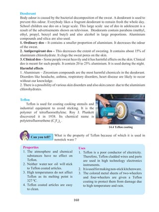 160
14.4 Teflon coating
Properties
1.	The atmosphere and chemical
substances have no effect on
Teflon.
2.	 Neither water nor oil will stick
to Teflon coated articles.
3.	High temperatures do not affect
Teflon as its melting point is
327 0
C.
4.	Teflon coated articles are easy
to clean.
Uses
1.	 Teflon is a poor conductor of electricity.
Therefore, Teflon cladded wires and parts
are used in high technology electronics
instruments.
2.	 Itisusedformakingnon-stickkitchenware.
3.	 The colored metal sheets of two-wheelers
and four-wheelers are given a Teflon
coating to protect them from damage due
to high temperature and rain.
Teflon
Teflon is used for coating cooking utensils and
industrial equipment to avoid sticking. It is the
polymer of tetrafluoroethylene. Roy J. Plunkett
discovered it in 1938. Its chemical name is
polytetrafluoroethene (C2
F4
)n
.
Can you tell?
Deodorant
Body odour is caused by the bacterial decomposition of the sweat. A deodorant is used to
prevent this odour. Everybody likes a fragrant deodorant to remain fresh the whole day.
School children use deo on a large scale. This large scale use of deo in adolescent is a
result of the advertisements shown on television. Deodorants contain parabens (methyl,
ethyl, propyl, benzyl and butyl) and also alcohol in large proportions. Aluminium
compounds and silica are also used.
1. Ordinary deo – It contains a smaller proportion of aluminium. It decreases the odour
of the sweat.
2. Antiperspirant deo – This decreases the extent of sweating. It contains about 15% of
aluminium chlorohydrate. It clogs the sweat pores on the skin.
3. Clinical deo – Some people sweat heavily and it has harmful effects on the skin. Clinical
deo is meant for such people. It contain 20 to 25% aluminium. It is used during the night.
Harmful effects
1. Aluminium – Zirconium compounds are the most harmful chemicals in the deodorant.
Disorders like headache, asthma, respiratory disorders, heart disease are likely to occur
without our knowledge.
2. There is a possibility of various skin disorders and also skin cancer due to the aluminium
chlorohydrates.
What is the property of Teflon because of which it is used in
nonstick ware ?
 