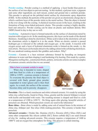 161
Ceramic : Ceramic is a heat resistant substance formed by kneading an inorganic
substance in water and then shaping it and hardening it by heating. Pots made by a potter,
Mangalore roofing tiles , construction bricks, pottery, terracotta articles are some examples
of common ceramic articles that we see around.
This is how a ceramic article is made
	 When clay is kneaded in water, shaped
and then fired in a kiln at a temperature of
1000 to 11500
C , a porous ceramic is formed.
To overcome the porosity the fired object is
covered with finely ground glass powder
suspended in water (glaze) and is then fired
again. As a result, the surface of the ceramic
becomes shiny and its porosity disappears 14.5 Ceramics
Powder coating : Powder coating is a method of applying a layer harder than paint on
the surface of an iron object to prevent rusting. In this method, a polymer resin, a pigment
and some other ingredients are melt mixed, cooled and ground into a uniform powder.
This powder is sprayed on the polished metal surface by electrostatic spray deposition
(ESD). In this method, the particles of the powder are given an electrostatic charge due to
which a uniform layer of the powder sticks to the metal surface. Then the object is heated
in the over along with the coating. A chemical reaction occurs in the layer, resulting in the
formation of long cross-linked polymeric chains. This powder coating is highly durable,
hard and attractive. Powder coating can be done on plastic and medium density fibre
(MDF) board in day to day use as well.
Anodizing :	 A protective layer is formed naturally on the surface of aluminium metal by
reaction with oxygen in air. In the anodizing process, this layer can be made of the desired
thickness. Anodizing is done by electrolysis. Dilute acid is taken in the electrolytic cell and
the aluminium article is dipped in it as the anode. When an electric current is passed
hydrogen gas is released at the cathode and oxygen gas at the anode. A reaction with
oxygen occurs and a layer of hydrated aluminium oxide is formed on the anode, i.e. the
ironarticle..Thislayercanbemadeattractivebyaddingcolourinthecellduringelectrolysis.
We use anodized cooking utensils like griddles and cookers. Why?
Porcelain : This is a hard, translucent and white coloured ceramic. It is made by using the
white clay called kaolin, found in China. Glass, granite and the mineral feldspar is mixed
with kaolin and kneaded with water. The resulting mixture is shaped and fired in a kiln
at a temperature of 1200 to 1450 0
C. On firing again after glazing, beautiful articles of
porcelain are obtained. Which porcelain vessels are used in the laboratory?
Bone china – Bone china is made by adding some ash of animal bones in the mixture of
china clay, feldspar and fine silica while making porcelain. This ceramic is harder than
porcelain.
Advanced ceramics : Oxides like Alumina (Al2
O3
), Zirconia (ZrO2
) Silica (SiO2
) and
some other compounds like silicon carbide (SiC), boron carbide (B4
C) are used instead
of clay for making advanced ceramic. This ceramic requires a temperature of 1600 to
1800 0
C and an oxygen free atmosphere for firing. This process is called sintering.
 