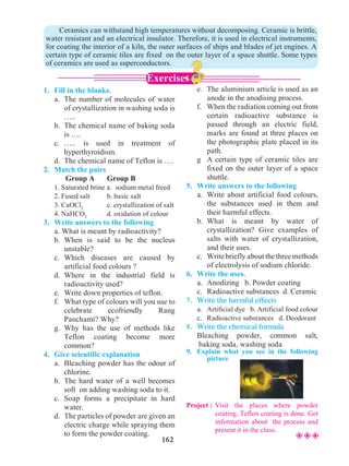 162
1.	 Fill in the blanks.
	 a.	 The number of molecules of water
of crystallization in washing soda is
…..
	 b.	 The chemical name of baking soda
is ….
	 c.	….. is used in treatment of
hyperthyroidism.
	 d.	 The chemical name of Teflon is ….
2.	 Match the pairs
	 Group A	 Group B
	 1. Saturated brine a. sodium metal freed
	 2. Fused salt	 b. basic salt
	 3. CaOCl2
		 c. crystallization of salt
	 4. NaHCO3
	 d. oxidation of colour
3.	 Write answers to the following
	 a. What is meant by radioactivity?
	 b.	When is said to be the nucleus
unstable?
	 c.	Which diseases are caused by
artificial food colours ?
	 d.	Where in the industrial field is
radioactivity used?
	 e.	 Write down properties of teflon.
	 f.	 What type of colours will you use to
celebrate ecofriendly Rang
Panchami? Why?
	 g.	Why has the use of methods like
Teflon coating become more
common?
4.	 Give scientific explanation
	 a.	 Bleaching powder has the odour of
chlorine.
	 b.	 The hard water of a well becomes
soft on adding washing soda to it.
	 c.	Soap forms a precipitate in hard
water.
	 d.	 The particles of powder are given an
electric charge while spraying them
to form the powder coating.
	 e.	 The aluminium article is used as an
anode in the anodising process.
	 f.	 When the radiation coming out from
certain radioactive substance is
passed through an electric field,
marks are found at three places on
the photographic plate placed in its
path.
	 g	 A certain type of ceramic tiles are
fixed on the outer layer of a space
shuttle.
5.	 Write answers to the following
	 a.	 Write about artificial food colours,
the substances used in them and
their harmful effects.
	 b.	What is meant by water of
crystallization? Give examples of
salts with water of crystallization,
and their uses.
	 c.	 Writebrieflyaboutthethreemethods
of electrolysis of sodium chloride.
6.	 Write the uses.
	 a.	 Anodizing b. Powder coating
	 c.	 Radioactive substances d. Ceramic
7.	 Write the harmful effects
	 a.	 Artificial dye b. Artificial food colour
	 c.	 Radioactive substances d. Deodorant
8.	 Write the chemical formula
	 Bleaching powder, common salt,
baking soda, washing soda
9.	 Explain what you see in the following
picture
Project : 	Visit the places where powder
coating, Teflon coating is done. Get
information about the process and
present it in the class.
	 Ceramics can withstand high temperatures without decomposing. Ceramic is brittle,
water resistant and an electrical insulator. Therefore, it is used in electrical instruments,
for coating the interior of a kiln, the outer surfaces of ships and blades of jet engines. A
certain type of ceramic tiles are fixed on the outer layer of a space shuttle. Some types
of ceramics are used as superconductors.
Exercises
²²²
 