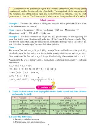 16
Solved examples
0 175
0 1
= 1 75 m/sv2
=
	 As the mass of the gun is much higher than the mass of the bullet, the velocity of the
gun is much smaller than the velocity of the bullet. The magnitude of the momentum of
the bullet and that of the gun are equal and their directions are opposite. Thus, the total
momentum is constant. Total momentum is also constant during the launch of a rocket.
Example 1: The mass of a cannon is 500 kg and it recoils with a speed of 0.25 m/s. What
is the momentum of the cannon?
Given : mass of the cannon = 500 kg, recoil speed = 0.25 m/s Momentum = ?
Momentum = m × v = 500 x 0.25 = 125 kg m/s
Example 2: 2 balls have masses of 50 gm and 100 gm and they are moving along the
same line in the same direction with velocities of 3 m/s and 1.5 m/s respectively. They
collide with each other and after the collision, the first ball moves with a velocity of 2.5
m/s. Calculate the velocity of the other ball after collision.
Given :
The mass of first ball = m1
= 50 g = 0 05 kg, mass of the second ball = m2
= 100 g = 0 1 kg
Initial velocity of the first ball = u1
= 3 m/s, Initial velocity of the second ball = u2
= 1.5 m/s
Final velocity of the first ball = v1
= 2 5 m/s ,Final velocity of the second ball = v2
= ?
According to the law of conservation of momentum, total initial momentum = Total final
momentum.
m1
u1
+ m2
u2
= m1
v1
+ m2
v2
(0 05 × 3) + (0 1 × 1 5) = (0 05 × 2 5) + (0 1 × v2
)
 (0 15)+(0 15) = 0 125 + 0 1v2
 0 3 = 0 125 + 0 1 v2
 0 1v2
= 0 3 - 0 125
1. 	 Match the first column with appropriate entries in the second and third columns
and remake the table.
S. No. Column 1 Column 2 Column 3
1 Negative
acceleration
The velocity of the ob-
ject remains constant
A car, initially at rest
reaches a velocity of 50 km/hr in 10 seconds
2 Positive
acceleration
The velocity of
the object decreases
A vehicle is moving with a
velocity of 25 m/s
3 Zero
acceleration
The velocity of the
object increases
A vehicle moving with the velocity of
10 m/s, stops after 5 seconds.
2. Clarify the differences
	 A. Distance and displacement
	 B. Uniform and non-uniform motion.
Exercises
 