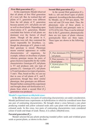 186
First filial generation (F1
) :
	 In this experiment, Mendel observed
that all plants of first filial generation
(F1
) were tall. But, he realised that tall
plants of F1
generation were different
from the tall plants of P1
generation
because parents of F1
tall plants are tall
as well as dwarf plants. Depending upon
observations of F1
generation, Mendel
concluded that factors of tall plants are
dominant over the factors of dwarf
plants. Though all the plants in F1
generation were tall, they contained the
factor responsible for dwarfness. i.e.
though the phenotype of F1
plants is tall,
their genotype is mixed. Phenotype
means external appearance or visible
charactersistics of organisms, for
example, tallness or dwarfness of plants
whereas genotype means the pairs of
genes (factors) responsible for the visible
characteristics. Genotype of P1
tall plants
is TT and produces only one type of
gametes (T). Genotype of F1
tall plants
isTtanditproducestwotypesofgametes,
T and t. Thus, based on this, we can say
that in case of tall plants of F1
and P1
generations, though they show similar
phenotype, their genotypes are different.
Mendel further continued this experiment
and brought about self-fertilization in F1
plants from which a second filial (F2
)
generation was produced.
Second filial generation (F2
):
	 In the second filial generation (F2
),
both i.e. tall and dwarf types of plants
appeared.Accordingtothedatacollected
by Mendel, out of 929 pea plants, 705
were tall and 224 were short. Thus, the
phenotypic ratio of these plants is
3(tall):1(dwarf) and genotypic ratio is
1(TT):2(Tt):1(tt). Thus, it can be inferred
that in the F2
generation, phenotypically
there are two types of plants whereas
genotypically there are three types.
These types are shown in the following
table.	
F2
Pure dominant (TT)
- tall plants
Homozygous
F2
Pure recessive (tt)
- dwarf plants
Homozygous
F2
Hybrid plants (Tt)
–tall plants
Heterozygous
Mendel’s experiment on dihybrid cross:
	 In the dihybrid cross, two pairs of contrasting characteristics are under consideration.
Mendel performed more experiments on hybridization in which he considered more than
one pair of contrasting characteristics. He brought about a cross between a pea plant
producing rounded and yellow coloured seeds and a pea plant with wrinkled and green
coloured seeds. In this cross, two pairs of contrasting characteristics were considered
colour of seeds and shape of seeds. Hence, it is called a dihybrid cross.
Parental generation (P1
) :
	 Mendel selected the pea plants producing rounded yellow seeds and wrinkled green
seeds as parent plants, as shown in the chart -
 