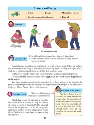 18
1.	 In which of the pictures above has work been done?
2.	 From scientific point of view, when do we say that no
work was done?
Generally, any mental or physical activity is referred to as work. When we walk or
run, the energy in our body is used to do the necessary work. We say that a girl who is
studying is working or performing work. But that is mental work.
In physics, we deal with physical work. Work has a special meaning in physics.
‘Work is said to be done when a force applied on an object causes displacement
of the object.’
You have already learnt that the work done by a force acting on an object is the
product of the magnitude of the force and the displacement of the object in the direction of
the force. Thus, Work = force × displacement
Observe
2.1 Various activities
What are different types of
forces and their examples?
Minakshee wants to displace a wooden
block from point A to point B along the surface
of a table as shown in figure 2.2A. She has used
force F for the purpose. Has all the energy she
spent been used to produce acceleration in the
block? Which forces have been overcome using
that energy?
Use your brain power !
Can you recall?
Ø Work		 Ø Energy		 Ø Mechanical energy
Ø Law of conservation of energy	 Ø Free fall
2. Work and Energy
You have learnt how to
calculate the work done on an
object when the displacement
is in the direction of the applied
force. But if the displacement
is not in the direction of the
applied force, how do we
calculate the amount of work
done?
Can you tell?
 