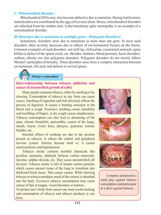 192
C. Mitochondrial disorder :
	 Mitochondrial DNA may also become defective due to mutation. During fertilization,
mitochondria are contributed by the egg cell (ovum) alone. Hence, mitochondrial disorders
are inherited from the mother only. Leber hereditary optic neuropathy is an example of a
mitochondrial disorder.
D] Disorders due to mutations in multiple genes : (Polygenic disorders)
	 Sometimes, disorders arise due to mutations in more than one gene. In most such
disorders, their severity increases due to effects of environmental factors on the foetus.
Common examples of such disorders are cleft lip, cleft palate, constricted stomach, spina
bifida (a defect of the spinal cord), etc. Besides, diabetes, blood pressure, heart disorders,
asthma, obesity are also polygenic disorders. Polygenic disorders do not strictly follow
Mendel’s principles of heredity. These disorders arise from a complex interaction between
environment, life style and defects in several genes.
Compose and present a
street play against tobacco
consumption and participate
in a drive against tobacco.
Always remember
Inter-relationship between tobacco addiction and
cancer (Uncontrolled growth of cells)
	 Many people consume tobacco, either by smoking or by
chewing. Consumption of tobacco in any form can cause
cancer. Smoking of cigarettes and bidi adversely affects the
process of digestion. It causes a burning sensation in the
throat and a cough. Excessive smoking causes instability
and trembling of fingers. A dry cough causes sleeplessness.
Tobacco consumption can also lead to shortening of life
span, chronic bronchitis, pericarditis, cancer of the lungs,
mouth, larynx (voice box), pharynx, pancreas, urinary
bladder, etc.
	 Harmful effects of smoking are due to the nicotine
present in tobacco. It affects the central and peripheral
nervous system. Arteries become hard i.e. it causes
arteriosclerosis and hypertension.
	 Tobacco smoke contains harmful chemicals like
pyridine, ammonia, aldehyde furfural, carbon monoxide,
nicotine, sulphur dioxide, etc. They cause uncontrolled cell
division. Tobacco smoke is full of minute carbon particles
which causes normal tissue of the lung to transform into
thickened black tissue. This causes cancer. While chewing
tobacco or tobacco products much of the extract is absorbed
into the body. Excessive tobacco consumption may cause
cancer of lips or tongue, visual disorders or tremors.
To protect one’s body from cancer one must avoid smoking
and consumption of tobacco and tobacco products in any
form.
 