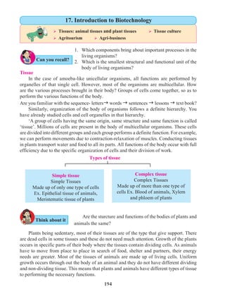 194
Tissue
	 In the case of amoeba-like unicellular organisms, all functions are performed by
organelles of that single cell. However, most of the organisms are multicellular. How
are the various processes brought in their body? Groups of cells come together, so as to
perform the various functions of the body.
Are you familiar with the sequence- lettersg words g sentences g lessons g text book?
	 Similarly, organization of the body of organisms follows a definite hierarchy. You
have already studied cells and cell organelles in that hierarchy.
	 ‘A group of cells having the same origin, same structure and same function is called
‘tissue’. Millions of cells are present in the body of multicellular organisms. These cells
are divided into different groups and each group performs a definite function. For example,
we can perform movements due to contraction-relaxation of muscles. Conducting tissues
in plants transport water and food to all its parts. All functions of the body occur with full
efficiency due to the specific organization of cells and their division of work.
1. 	 Which components bring about important processes in the
	 living organisms?
2. 	 Which is the smallest structural and functional unit of the
body of living organisms?
Simple tissue
Simple Tissues
Made up of only one type of cells
Ex. Epithelial tissue of animals,
Meristematic tissue of plants
Complex tissue
Complex Tissues
Made up of more than one type of
cells Ex. Blood of animals, Xylem
and phloem of plants
Types of tissue
Are the sturcture and functions of the bodies of plants and
animals the same?	
Plants being sedentary, most of their tissues are of the type that give support. There
are dead cells in some tissues and these do not need much attention. Growth of the plants
occurs in specific parts of their body where the tissues contain dividing cells. As animals
have to move from place to place in search of food, shelter and partners, their energy
needs are greater. Most of the tissues of animals are made up of living cells. Uniform
growth occurs through out the body of an animal and they do not have different dividing
and non-dividing tissue. This means that plants and animals have different types of tissue
to performing the necessary functions.
Can you recall?
Think about it
Ø Tissues: animal tissues and plant tissues 	 Ø Tissue culture
Ø Agritourism	 Ø Agri-business
17. Introduction to Biotechnology
 