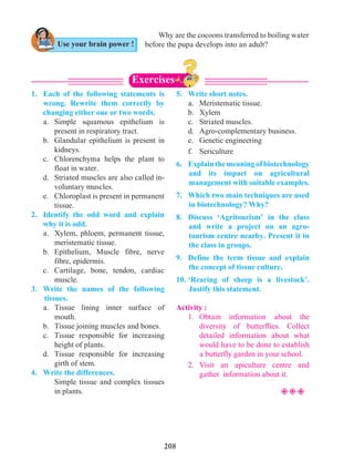 208
1.	 Each of the following statements is
wrong. Rewrite them correctly by
changing either one or two words.
	 a.	Simple squamous epithelium is
present in respiratory tract.
	 b.	 Glandular epithelium is present in
kidneys.
	 c.	 Chlorenchyma helps the plant to
float in water.
	 d.	 Striated muscles are also called in-
voluntary muscles.
	 e.	 Chloroplast is present in permanent
tissue.
2.	 Identify the odd word and explain
why it is odd.
	 a.	 Xylem, phloem, permanent tissue,
meristematic tissue.
	 b.	Epithelium, Muscle fibre, nerve
fibre, epidermis.
	 c.	Cartilage, bone, tendon, cardiac
muscle.
3.	 Write the names of the following
tissues.
	 a.	Tissue lining inner surface of
mouth.
	 b.	 Tissue joining muscles and bones.
	 c.	 Tissue responsible for increasing
height of plants.
	 d.	Tissue responsible for increasing
girth of stem.
4.	 Write the differences.
		 Simple tissue and complex tissues
in plants.
5.	 Write short notes.
	 a.	 Meristematic tissue.
	 b.	Xylem
	 c.	 Striated muscles.
	 d.	 Agro-complementary business.
	 e.	 Genetic engineering
	 f.	Sericulture
6.	 Explainthemeaningofbiotechnology
and its impact on agricultural
management with suitable examples.
7.	 Which two main techniques are used
in biotechnology? Why?
8.	 Discuss ‘Agritourism’ in the class
and write a project on an agro-
tourism centre nearby. Present it in
the class in groups.
9.	 Define the term tissue and explain
the concept of tissue culture.
10.	‘Rearing of sheep is a livestock’.
Justify this statement.
Activity :
	 1.	Obtain information about the
diversity of butterflies. Collect
detailed information about what
would have to be done to establish
a butterfly garden in your school.
	 2.	Visit an apiculture centre and
gather information about it.
²²²
Use your brain power !
Exercises
Why are the cocoons transferred to boiling water
before the pupa develops into an adult?
 