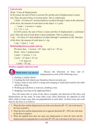 20
Positive, negative and zero work
Unit of work
Work = Force × Displacement
In SI system, the unit of force is newton (N) and the unit of displacement is metre
(m). Thus, the unit of force is newton-metre. This is called joule.
1 Joule : If a force of 1 newton displaces an object through 1 metre in the direction
of the force, the amount of work done on the object is 1 joule.
 1 joule = 1 newton ´ 1 metre
1 J = 1 N ´ 1 m
In CGS system, the unit of force is dyne and that of displacement is centimeter
(cm). Thus, the unit of work done is dyne-centimetre. This is called an erg.
1 erg : If a force of 1 dyne displaces an object through 1 centimetre in the direction
of the force, the amount of work done is 1 erg.
1 erg = 1 dyne ´ 1 cm
Relationship between joule and erg
We know that, 1 newton = 105
dyne and 1 m = 102
cm
Work = force ´ displacement
1 joule = 1 newton ´ 1 m
1 joule = 105
dyne´ 102
cm
	 = 107
dyne cm
	 1 joule = 107
erg
Discuss the directions of force and of
displacement in each of the following cases.
1.	Pushing a stalled vehicle
2.	Catching the ball which your friend has thrown towards you.
	 3.	Tying a stone to one end of a string and swinging it round and round by the other
end of the string.
4.	Walking up and down a staircase; climbing a tree.
5.	Stopping a moving car by applying brakes.
You will notice that in some of the above examples, the direction of the force and
displacement are the same. In some other cases, these directions are opposite to each
other, while in some cases, they are perpendicular to each other. In these cases, the work
done by the force is as follows.
1.	 When the force and the displacement are in the same direction (q = 00
), the work done by
the force is positive.
2.	 When the force and the displacement are in opposite directions (q = 1800
), the work done
by the force is negative.
3.	When the applied force does not cause any displacement or when the force and the
displacement are perpendicular to each other (q =900
), the work done by the force is zero.
Think before you answer
 