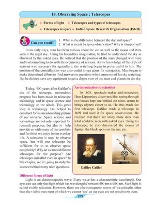 209
Can you recall?
	 From early days, man has been curious about the sun as well as the moon and stars
seen in the night sky. Using his boundless imagination, he tried to understand the sky as
observed by the naked eyes. He noticed that the position of the stars changed with time
and had something to do with the occurrence of seasons. As the knowledge of the cycle of
seasons was necessary for agriculture, sky watching began to prove useful to him. The
position of the constellations was also useful to sea goers for navigation. Man began to
make determined efforts to find answers to questions which arose out of his sky watching.
But he did not have any equipment to get a closer view of the stars and planets in the sky.
	 Today, 400 years after Galileo’s
use of the telescope, tremendous
progress has been made in telescope
technology and in space science and
technology on the whole. This great
leap in technology has helped to
construct for us an astounding picture
of our universe. Space science and
technology are not only important for
research purposes, but also to help
provide us with many of the comforts
and facilities we enjoy in our everday
life. A telescope is used to observe
space, but will one telescope be
sufficient for us to observe space
completely?Why do we need different
telescopes for the purpose? Are
telescopes installed even in space? In
this chapter, we are going to study the
science behind many such questions.
	 In 1608, spectacle maker and researcher,
Hans Lippershey discovered that seeing through
two lenses kept one behind the other, seems to
brings objects closer to us. He thus made the
first telescope. Galileo made a telescope in
1609 and used it for space observations. He
realized that there are many more stars than
what could be seen with naked eyes. Using his
telescope, he also discovered the moons of
Jupiter, the black spots on the sun, etc.
Different forms of light
	 Light is an electromagnetic wave. Every wave has a characteristic wavelength. Our
eyes can see only that light which has wavelengths between 400 nm to 800 nm. Such light is
called visible radiation. However, there are electromagnetic waves of wavelengths other
than the visible ones most of which we cannot ‘see’ as our eyes are not sensitive to them.
An introduction to scientists
1. What is the difference between the sky and space?
2. What is meant by space observation? Why is it important?
Ø Forms of light	 Ø Telescopes and types of telescopes	
Ø Telescopes in space Ø Indian Space Research Orgnaisation (ISRO)	
18. Observing Space : Telescopes
Galileo Galilei
 