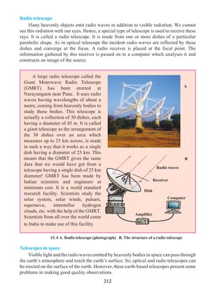 212
Radio telescope
	Many heavenly objects emit radio waves in addition to visible radiation. We cannot
see this radiation with our eyes. Hence, a special type of telescope is used to receive these
rays. It is called a radio telescope. It is made from one or more dishes of a particular
parabolic shape. As in optical telescope the incident radio waves are reflected by these
dishes and converge at the focus. A radio receiver is placed at the focal point. The
information gathered by this receiver is passed on to a computer which analyses it and
constructs an image of the source.
18.4 A. Radio telescope (photograph) B. The structure of a radio telescope
	 A large radio telescope called the
Giant Meterwave Radio Telescope
(GMRT) has been erected at
Narayangaon near Pune. It uses radio
waves having wavelengths of about a
metre, coming from heavenly bodies to
study those bodies. This telescope is
actually a collection of 30 dishes, each
having a diameter of 45 m. It is called
a giant telescope as the arrangement of
the 30 dishes over an area which
measures up to 25 km across, is made
in such a way that it works as a single
dish having a diameter of 25 km. This
means that the GMRT gives the same
data that we would have got from a
telescope having a single dish of 25 km
diameter! GMRT has been made by
Indian scientists and engineers at
minimum cost. It is a world standard
research facility. Scientists study the
solar system, solar winds, pulsars,
supernova, interstellar hydrogen
clouds, etc. with the help of the GMRT.
Scientists from all over the world come
to India to make use of this facility.
A
Telescopes in space
	 Visible light and the radio waves emitted by heavenly bodies in space can pass through
the earth’s atmosphere and reach the earth’s surface. So, optical and radio telescopes can
be erected on the surface of the earth. However, these earth-based telescopes present some
problems in making good quality observations.
B
Computer
Amplifier
Dish
Radio waves
Receiver
 