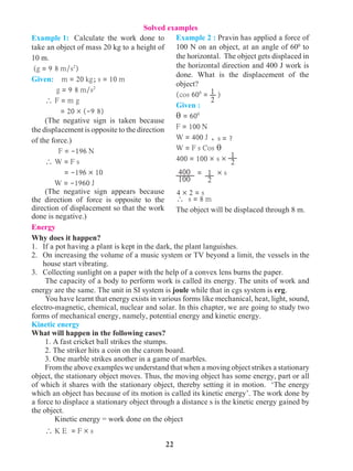 22
Example 1: 	 Calculate the work done to
take an object of mass 20 kg to a height of
10 m.
(g = 9 8 m/s2
)
Given: m = 20 kg; s = 10 m
g = 9 8 m/s2
 F = m g
= 20 ´ (-9 8)
(The negative sign is taken because
the displacement is opposite to the direction
of the force.)
F = -196 N
 W = F s
= -196 ´ 10
W = -1960 J
(The negative sign appears because
the direction of force is opposite to the
direction of displacement so that the work
done is negative.)
Example 2 : Pravin has applied a force of
100 N on an object, at an angle of 600
to
the horizontal. The object gets displaced in
the horizontal direction and 400 J work is
done. What is the displacement of the
object?
(cos 600
= )
Given :
q = 600
		
F = 100 N
W = 400 J ,
W = F s Cos q
400 = 100 ´ s ´
= ´ s
 s = 8 m		
The object will be displaced through 8 m.
Energy
Why does it happen?
1. 	 If a pot having a plant is kept in the dark, the plant languishes.
2. 	 On increasing the volume of a music system or TV beyond a limit, the vessels in the
house start vibrating.
3. 	 Collecting sunlight on a paper with the help of a convex lens burns the paper.
	 The capacity of a body to perform work is called its energy. The units of work and
energy are the same. The unit in SI system is joule while that in cgs system is erg.
	 You have learnt that energy exists in various forms like mechanical, heat, light, sound,
electro-magnetic, chemical, nuclear and solar. In this chapter, we are going to study two
forms of mechanical energy, namely, potential energy and kinetic energy.
Kinetic energy
What will happen in the following cases?
1.	A fast cricket ball strikes the stumps.
2.	The striker hits a coin on the carom board.
3.	One marble strikes another in a game of marbles.
From the above examples we understand that when a moving object strikes a stationary
object, the stationary object moves. Thus, the moving object has some energy, part or all
of which it shares with the stationary object, thereby setting it in motion. ‘The energy
which an object has because of its motion is called its kinetic energy’. The work done by
a force to displace a stationary object through a distance s is the kinetic energy gained by
the object.
Kinetic energy = work done on the object
 K E = F × s
Solved examples
1
2
1
2
1
2
s = ?
400
100
4 ´ 2 = s
 